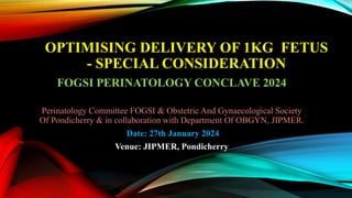 OPTIMISING DELIVERY OF 1KG FETUS
- SPECIAL CONSIDERATION
FOGSI PERINATOLOGY CONCLAVE 2024
Perinatology Committee FOGSI & Obstetric And Gynaecological Society
Of Pondicherry & in collaboration with Department Of OBGYN, JIPMER.
Date: 27th January 2024
Venue: JIPMER, Pondicherry
 