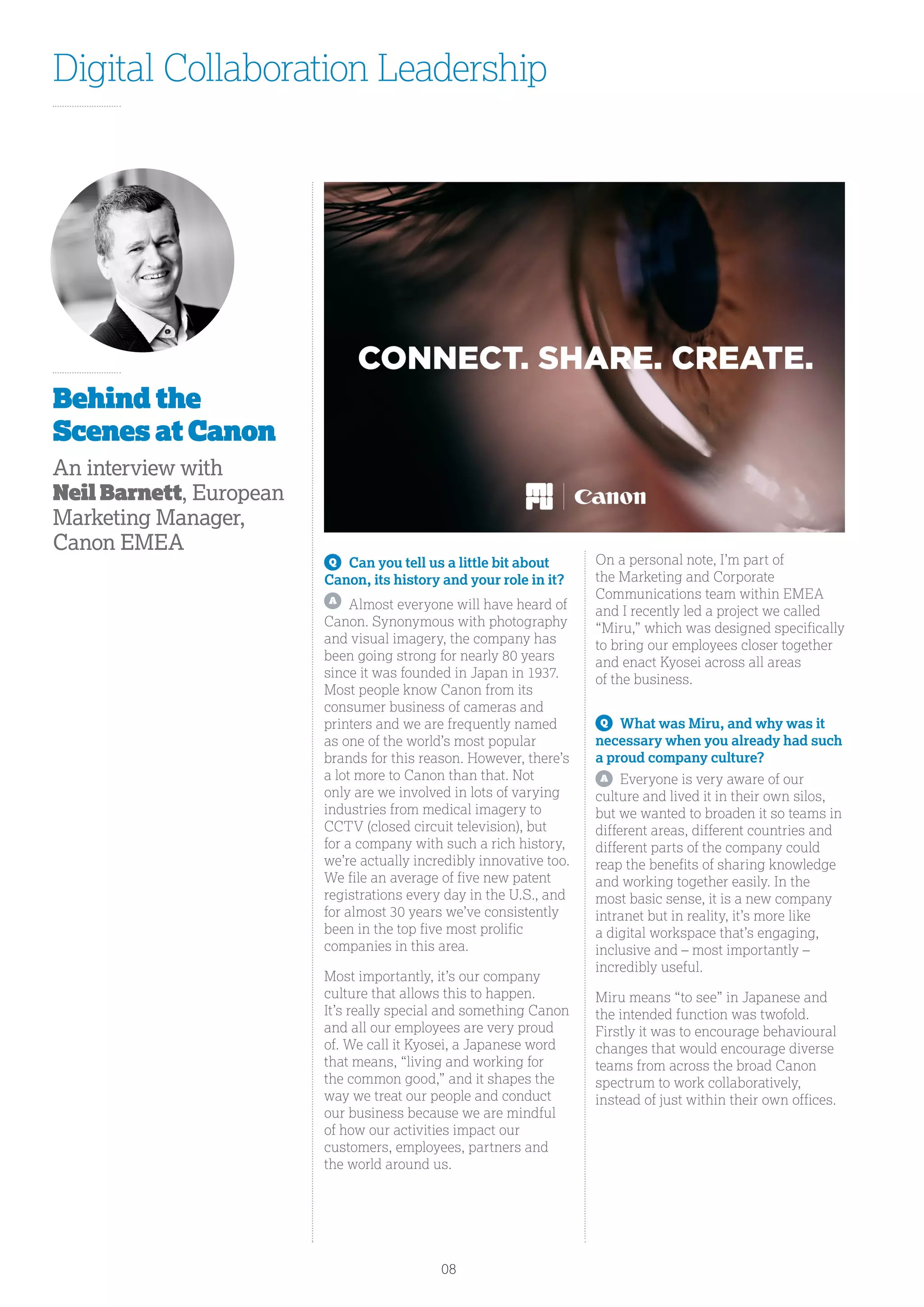Digital Collaboration Leadership
Q
	 Can you tell us a little bit about
Canon, its history and your role in it?
A
	 Almost everyone will have heard of
Canon. Synonymous with photography
and visual imagery, the company has
been going strong for nearly 80 years
since it was founded in Japan in 1937.
Most people know Canon from its
consumer business of cameras and
printers and we are frequently named
as one of the world’s most popular
brands for this reason. However, there’s
a lot more to Canon than that. Not
only are we involved in lots of varying
industries from medical imagery to
CCTV (closed circuit television), but
for a company with such a rich history,
we’re actually incredibly innovative too.
We file an average of five new patent
registrations every day in the U.S., and
for almost 30 years we’ve consistently
been in the top five most prolific
companies in this area.
Most importantly, it’s our company
culture that allows this to happen.
It’s really special and something Canon
and all our employees are very proud
of. We call it Kyosei, a Japanese word
that means, “living and working for
the common good,” and it shapes the
way we treat our people and conduct
our business because we are mindful
of how our activities impact our
customers, employees, partners and
the world around us.
On a personal note, I’m part of
the Marketing and Corporate
Communications team within EMEA
and I recently led a project we called
“Miru,” which was designed specifically
to bring our employees closer together
and enact Kyosei across all areas
of the business.
Q
	 What was Miru, and why was it
necessary when you already had such
a proud company culture?
A
	 Everyone is very aware of our
culture and lived it in their own silos,
but we wanted to broaden it so teams in
different areas, different countries and
different parts of the company could
reap the benefits of sharing knowledge
and working together easily. In the
most basic sense, it is a new company
intranet but in reality, it’s more like
a digital workspace that’s engaging,
inclusive and – most importantly –
incredibly useful.
Miru means “to see” in Japanese and
the intended function was twofold.
Firstly it was to encourage behavioural
changes that would encourage diverse
teams from across the broad Canon
spectrum to work collaboratively,
instead of just within their own offices.
Behind the
Scenes at Canon
An interview with
Neil Barnett, European
Marketing Manager,
Canon EMEA
08
 