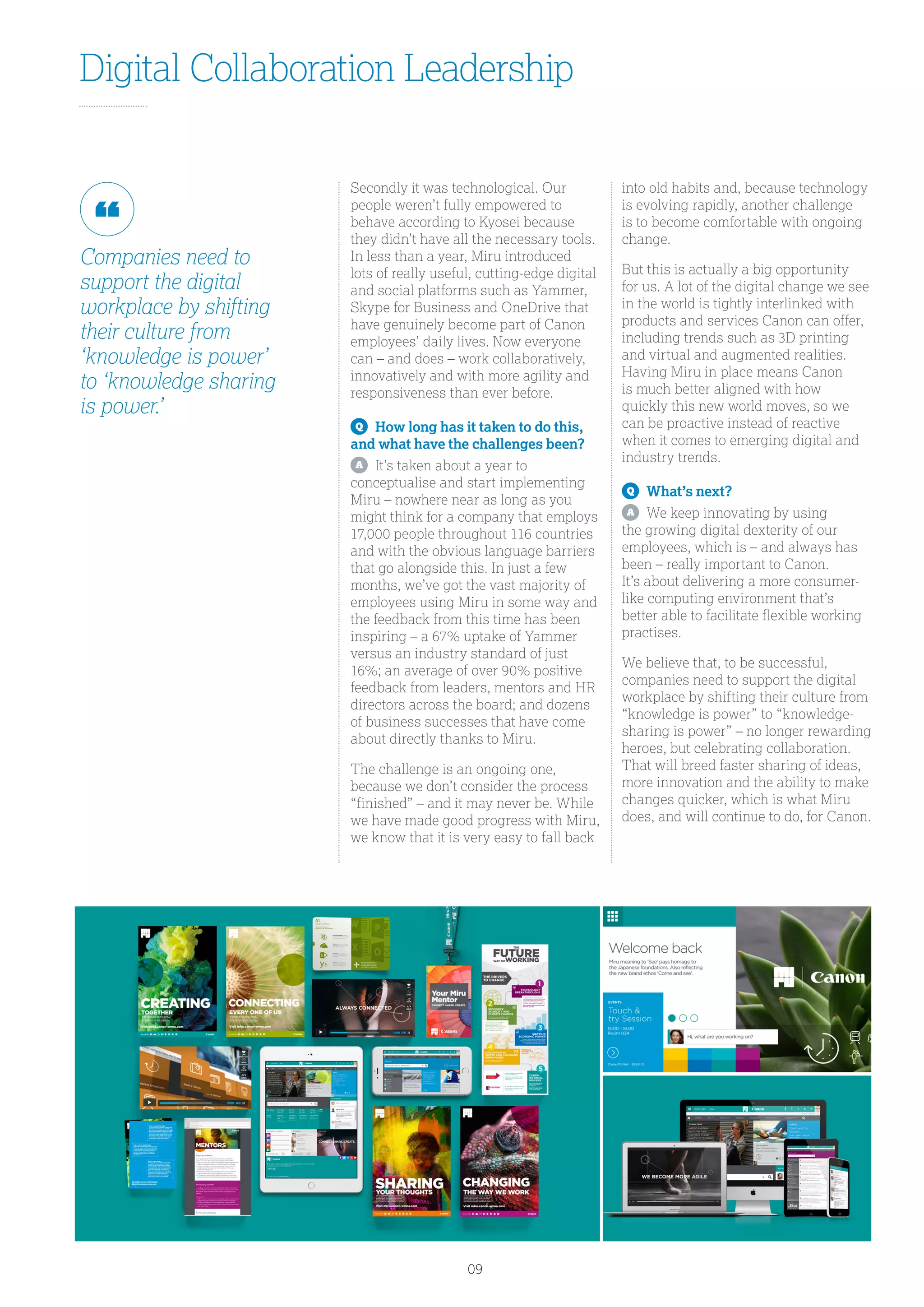 Digital Collaboration Leadership
Secondly it was technological. Our
people weren’t fully empowered to
behave according to Kyosei because
they didn’t have all the necessary tools.
In less than a year, Miru introduced
lots of really useful, cutting-edge digital
and social platforms such as Yammer,
Skype for Business and OneDrive that
have genuinely become part of Canon
employees’ daily lives. Now everyone
can – and does – work collaboratively,
innovatively and with more agility and
responsiveness than ever before.
Q
	 How long has it taken to do this,
and what have the challenges been?
A
	 It’s taken about a year to
conceptualise and start implementing
Miru – nowhere near as long as you
might think for a company that employs
17,000 people throughout 116 countries
and with the obvious language barriers
that go alongside this. In just a few
months, we’ve got the vast majority of
employees using Miru in some way and
the feedback from this time has been
inspiring – a 67% uptake of Yammer
versus an industry standard of just
16%; an average of over 90% positive
feedback from leaders, mentors and HR
directors across the board; and dozens
of business successes that have come
about directly thanks to Miru.
The challenge is an ongoing one,
because we don’t consider the process
“finished” – and it may never be. While
we have made good progress with Miru,
we know that it is very easy to fall back
into old habits and, because technology
is evolving rapidly, another challenge
is to become comfortable with ongoing
change.
But this is actually a big opportunity
for us. A lot of the digital change we see
in the world is tightly interlinked with
products and services Canon can offer,
including trends such as 3D printing
and virtual and augmented realities.
Having Miru in place means Canon
is much better aligned with how
quickly this new world moves, so we
can be proactive instead of reactive
when it comes to emerging digital and
industry trends.
Q
	 What’s next?
A
	 We keep innovating by using
the growing digital dexterity of our
employees, which is – and always has
been – really important to Canon.
It’s about delivering a more consumer-
like computing environment that’s
better able to facilitate flexible working
practises.
We believe that, to be successful,
companies need to support the digital
workplace by shifting their culture from
“knowledge is power” to “knowledge-
sharing is power” – no longer rewarding
heroes, but celebrating collaboration.
That will breed faster sharing of ideas,
more innovation and the ability to make
changes quicker, which is what Miru
does, and will continue to do, for Canon.
Companies need to
support the digital
workplace by shifting
their culture from
‘knowledge is power’
to ‘knowledge sharing
is power.’
09
 