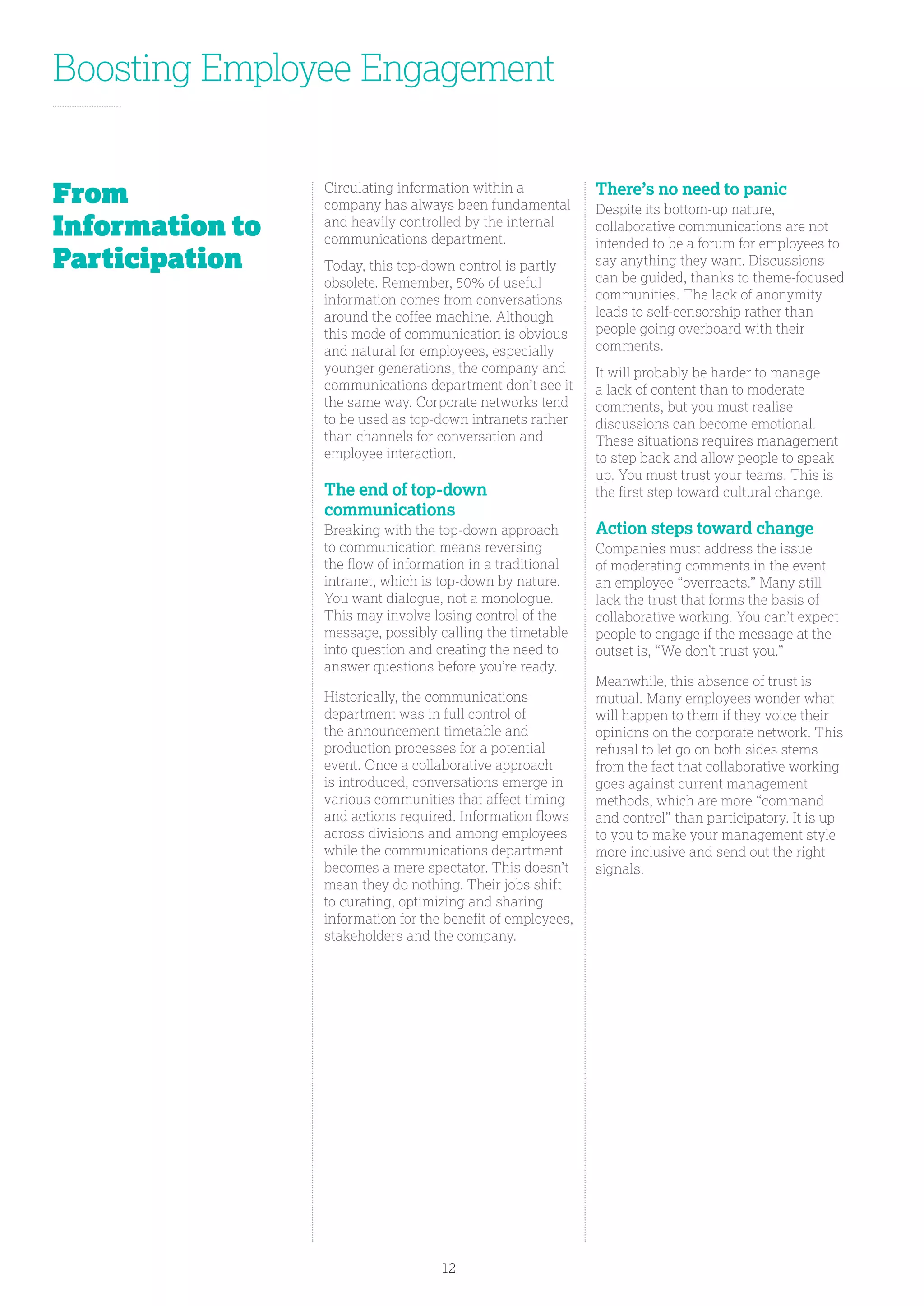 Boosting Employee Engagement
Circulating information within a
company has always been fundamental
and heavily controlled by the internal
communications department.
Today, this top-down control is partly
obsolete. Remember, 50% of useful
information comes from conversations
around the coffee machine. Although
this mode of communication is obvious
and natural for employees, especially
younger generations, the company and
communications department don’t see it
the same way. Corporate networks tend
to be used as top-down intranets rather
than channels for conversation and
employee interaction.
The end of top-down
communications
Breaking with the top-down approach
to communication means reversing
the flow of information in a traditional
intranet, which is top-down by nature.
You want dialogue, not a monologue.
This may involve losing control of the
message, possibly calling the timetable
into question and creating the need to
answer questions before you’re ready.
Historically, the communications
department was in full control of
the announcement timetable and
production processes for a potential
event. Once a collaborative approach
is introduced, conversations emerge in
various communities that affect timing
and actions required. Information flows
across divisions and among employees
while the communications department
becomes a mere spectator. This doesn’t
mean they do nothing. Their jobs shift
to curating, optimizing and sharing
information for the benefit of employees,
stakeholders and the company.
There’s no need to panic
Despite its bottom-up nature,
collaborative communications are not
intended to be a forum for employees to
say anything they want. Discussions
can be guided, thanks to theme-focused
communities. The lack of anonymity
leads to self-censorship rather than
people going overboard with their
comments.
It will probably be harder to manage
a lack of content than to moderate
comments, but you must realise
discussions can become emotional.
These situations requires management
to step back and allow people to speak
up. You must trust your teams. This is
the first step toward cultural change.
Action steps toward change
Companies must address the issue
of moderating comments in the event
an employee “overreacts.” Many still
lack the trust that forms the basis of
collaborative working. You can’t expect
people to engage if the message at the
outset is, “We don’t trust you.”
Meanwhile, this absence of trust is
mutual. Many employees wonder what
will happen to them if they voice their
opinions on the corporate network. This
refusal to let go on both sides stems
from the fact that collaborative working
goes against current management
methods, which are more “command
and control” than participatory. It is up
to you to make your management style
more inclusive and send out the right
signals.
From
Information to
Participation
12
 