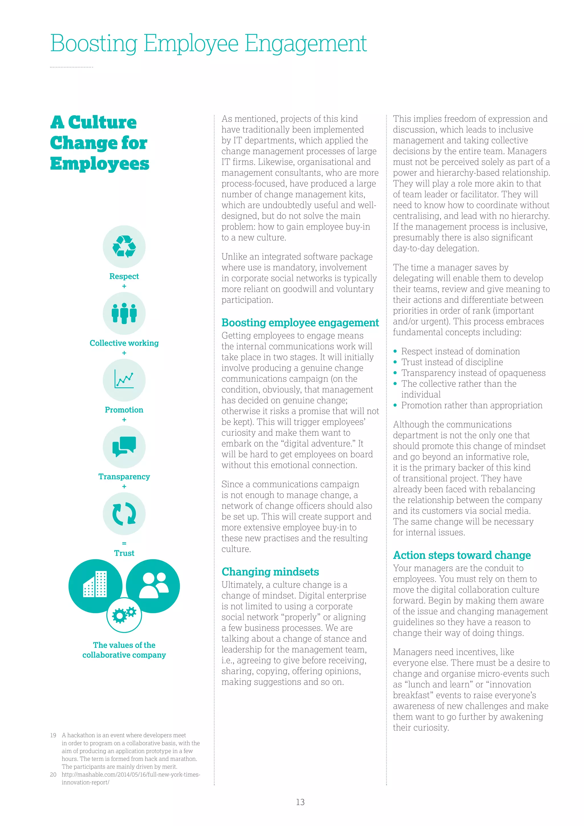 Boosting Employee Engagement
As mentioned, projects of this kind
have traditionally been implemented
by IT departments, which applied the
change management processes of large
IT firms. Likewise, organisational and
management consultants, who are more
process-focused, have produced a large
number of change management kits,
which are undoubtedly useful and well-
designed, but do not solve the main
problem: how to gain employee buy-in
to a new culture.
Unlike an integrated software package
where use is mandatory, involvement
in corporate social networks is typically
more reliant on goodwill and voluntary
participation.
Boosting employee engagement
Getting employees to engage means
the internal communications work will
take place in two stages. It will initially
involve producing a genuine change
communications campaign (on the
condition, obviously, that management
has decided on genuine change;
otherwise it risks a promise that will not
be kept). This will trigger employees’
curiosity and make them want to
embark on the “digital adventure.” It
will be hard to get employees on board
without this emotional connection.
Since a communications campaign
is not enough to manage change, a
network of change officers should also
be set up. This will create support and
more extensive employee buy-in to
these new practises and the resulting
culture.
Changing mindsets
Ultimately, a culture change is a
change of mindset. Digital enterprise
is not limited to using a corporate
social network “properly” or aligning
a few business processes. We are
talking about a change of stance and
leadership for the management team,
i.e., agreeing to give before receiving,
sharing, copying, offering opinions,
making suggestions and so on.
This implies freedom of expression and
discussion, which leads to inclusive
management and taking collective
decisions by the entire team. Managers
must not be perceived solely as part of a
power and hierarchy-based relationship.
They will play a role more akin to that
of team leader or facilitator. They will
need to know how to coordinate without
centralising, and lead with no hierarchy.
If the management process is inclusive,
presumably there is also significant
day-to-day delegation.
The time a manager saves by
delegating will enable them to develop
their teams, review and give meaning to
their actions and differentiate between
priorities in order of rank (important
and/or urgent). This process embraces
fundamental concepts including:
•	Respect instead of domination
•	Trust instead of discipline
•	Transparency instead of opaqueness
•	The collective rather than the
individual
•	Promotion rather than appropriation
Although the communications
department is not the only one that
should promote this change of mindset
and go beyond an informative role,
it is the primary backer of this kind
of transitional project. They have
already been faced with rebalancing
the relationship between the company
and its customers via social media.
The same change will be necessary
for internal issues.
Action steps toward change
Your managers are the conduit to
employees. You must rely on them to
move the digital collaboration culture
forward. Begin by making them aware
of the issue and changing management
guidelines so they have a reason to
change their way of doing things.
Managers need incentives, like
everyone else. There must be a desire to
change and organise micro-events such
as “lunch and learn” or “innovation
breakfast” events to raise everyone’s
awareness of new challenges and make
them want to go further by awakening
their curiosity.
A Culture
Change for
Employees
19	A hackathon is an event where developers meet
in order to program on a collaborative basis, with the
aim of producing an application prototype in a few
hours. The term is formed from hack and marathon.
The participants are mainly driven by merit.
20	http://mashable.com/2014/05/16/full-new-york-times-
innovation-report/
Respect
+
The values of the
collaborative company
Collective working
+
Transparency
+
Promotion
+
=
Trust
13
 
