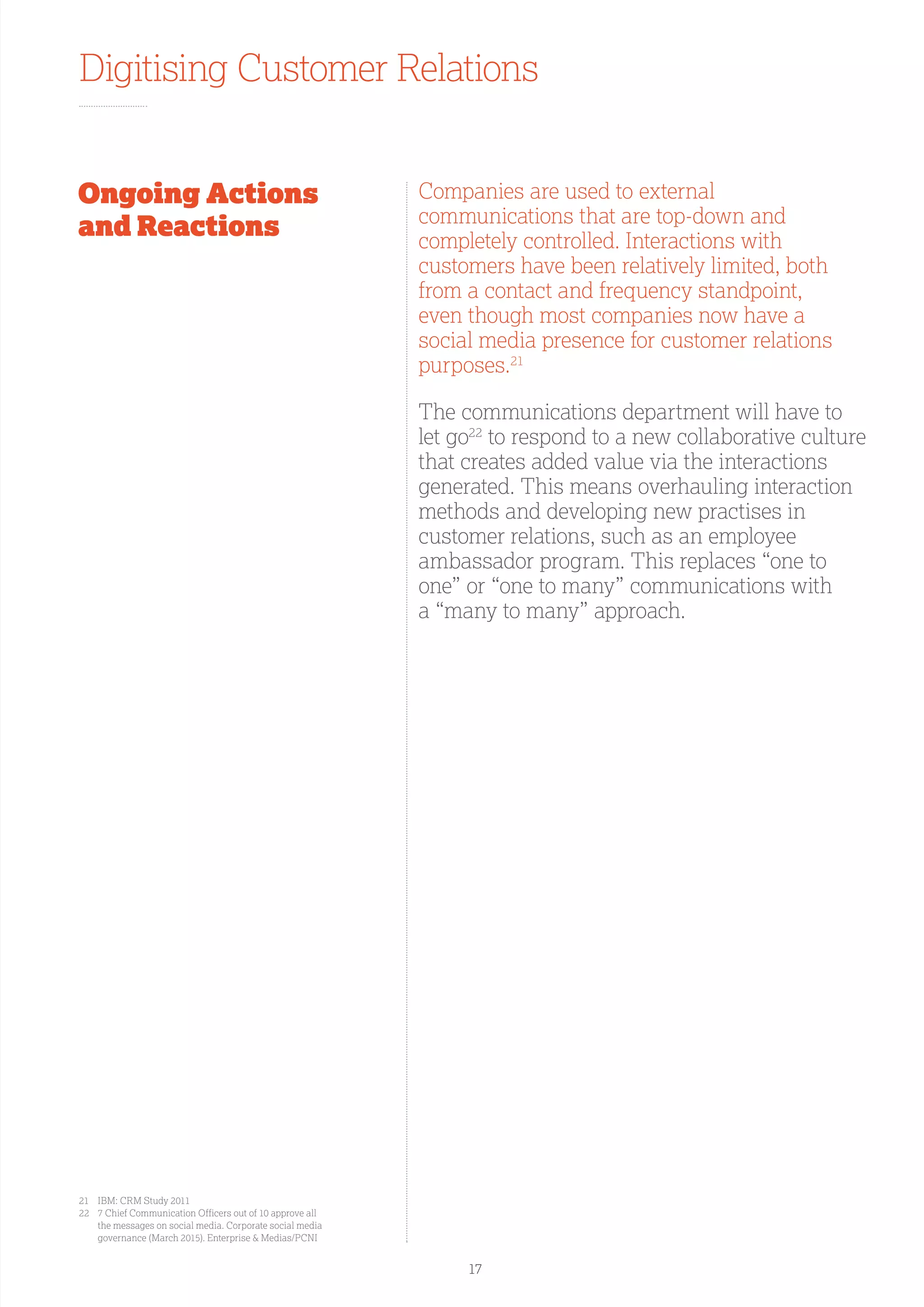 Digitising Customer Relations
Ongoing Actions
and Reactions
Companies are used to external
communications that are top-down and
completely controlled. Interactions with
customers have been relatively limited, both
from a contact and frequency standpoint,
even though most companies now have a
social media presence for customer relations
purposes.21
The communications department will have to
let go22
to respond to a new collaborative culture
that creates added value via the interactions
generated. This means overhauling interaction
methods and developing new practises in
customer relations, such as an employee
ambassador program. This replaces “one to
one” or “one to many” communications with
a “many to many” approach.
21	 IBM: CRM Study 2011
22	7 Chief Communication Officers out of 10 approve all
the messages on social media. Corporate social media
governance (March 2015). Enterprise  Medias/PCNI
17
 