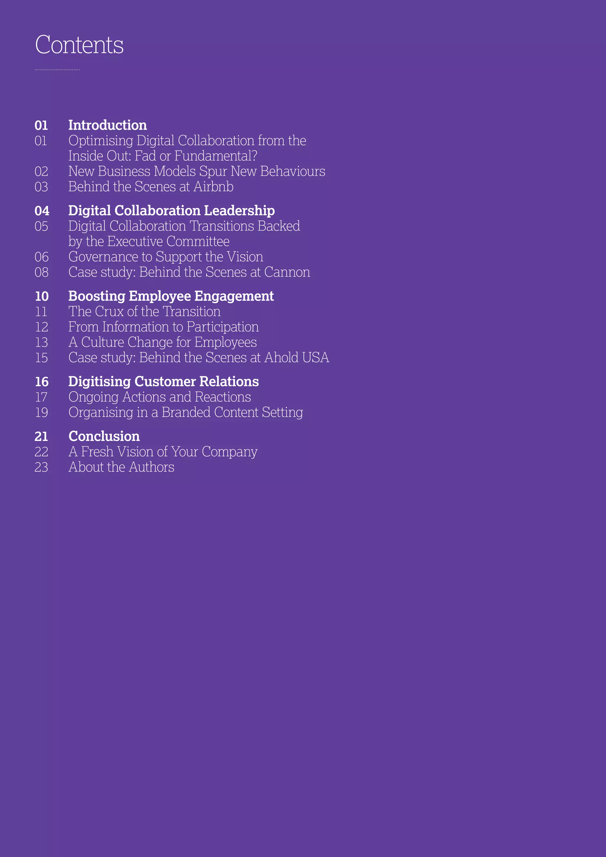 Contents
01	Introduction
01	Optimising Digital Collaboration from the
Inside Out: Fad or Fundamental?
02	 New Business Models Spur New Behaviours
03	 Behind the Scenes at Airbnb
04	 Digital Collaboration Leadership
05	Digital Collaboration Transitions Backed
by the Executive Committee
06	 Governance to Support the Vision
08	 Case study: Behind the Scenes at Cannon
10	Boosting Employee Engagement
11	The Crux of the Transition
12	From Information to Participation
13	A Culture Change for Employees
15	 Case study: Behind the Scenes at Ahold USA
16	Digitising Customer Relations
17	Ongoing Actions and Reactions
19	Organising in a Branded Content Setting
21	Conclusion
22	A Fresh Vision of Your Company
23	About the Authors
 