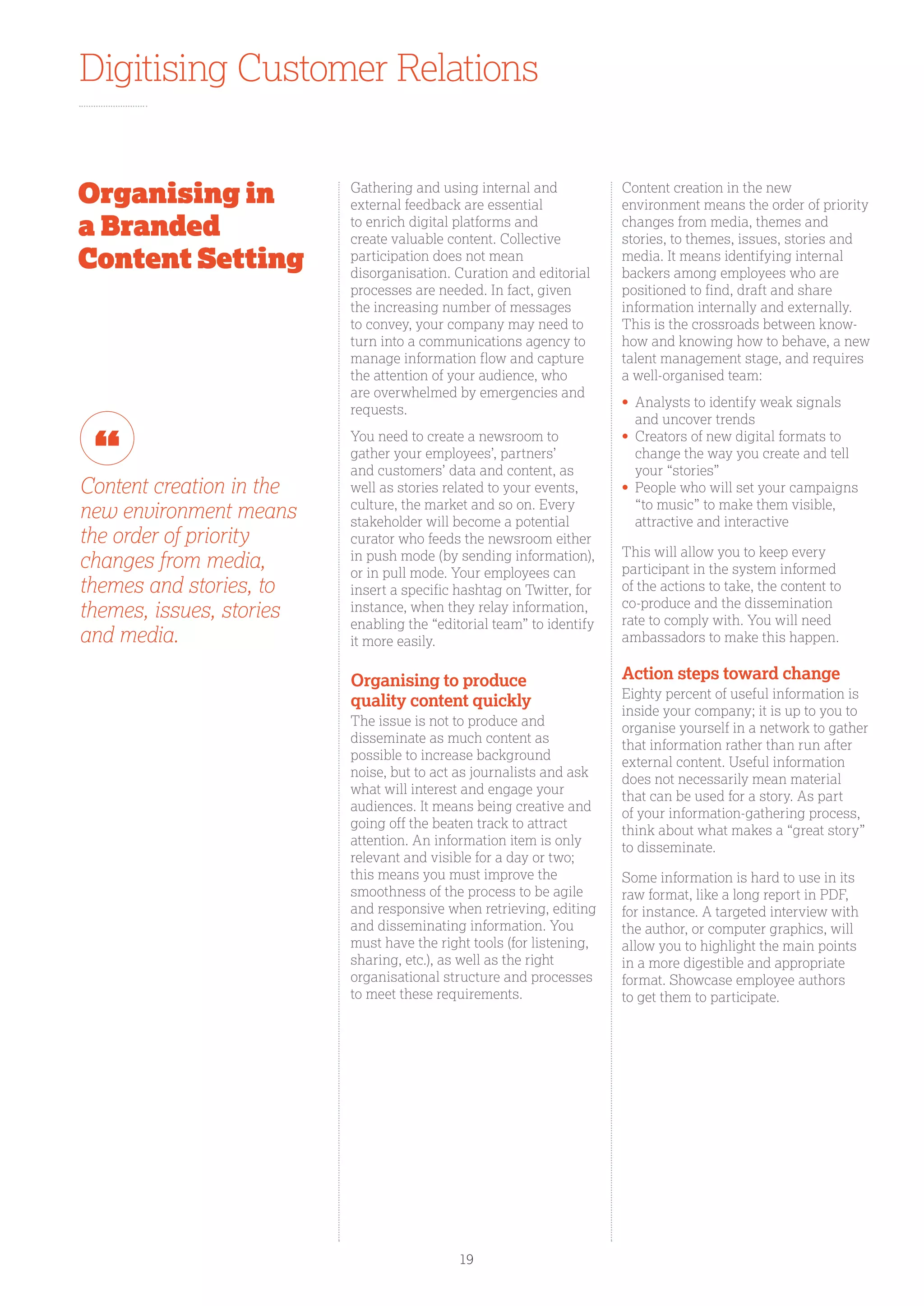 Digitising Customer Relations
Gathering and using internal and
external feedback are essential
to enrich digital platforms and
create valuable content. Collective
participation does not mean
disorganisation. Curation and editorial
processes are needed. In fact, given
the increasing number of messages
to convey, your company may need to
turn into a communications agency to
manage information flow and capture
the attention of your audience, who
are overwhelmed by emergencies and
requests.
You need to create a newsroom to
gather your employees’, partners’
and customers’ data and content, as
well as stories related to your events,
culture, the market and so on. Every
stakeholder will become a potential
curator who feeds the newsroom either
in push mode (by sending information),
or in pull mode. Your employees can
insert a specific hashtag on Twitter, for
instance, when they relay information,
enabling the “editorial team” to identify
it more easily.
Organising to produce
quality content quickly
The issue is not to produce and
disseminate as much content as
possible to increase background
noise, but to act as journalists and ask
what will interest and engage your
audiences. It means being creative and
going off the beaten track to attract
attention. An information item is only
relevant and visible for a day or two;
this means you must improve the
smoothness of the process to be agile
and responsive when retrieving, editing
and disseminating information. You
must have the right tools (for listening,
sharing, etc.), as well as the right
organisational structure and processes
to meet these requirements.
Content creation in the new
environment means the order of priority
changes from media, themes and
stories, to themes, issues, stories and
media. It means identifying internal
backers among employees who are
positioned to find, draft and share
information internally and externally.
This is the crossroads between know-
how and knowing how to behave, a new
talent management stage, and requires
a well-organised team:
•	Analysts to identify weak signals
and uncover trends
•	Creators of new digital formats to
change the way you create and tell
your “stories”
•	People who will set your campaigns
“to music” to make them visible,
attractive and interactive
This will allow you to keep every
participant in the system informed
of the actions to take, the content to
co-produce and the dissemination
rate to comply with. You will need
ambassadors to make this happen.
Action steps toward change
Eighty percent of useful information is
inside your company; it is up to you to
organise yourself in a network to gather
that information rather than run after
external content. Useful information
does not necessarily mean material
that can be used for a story. As part
of your information-gathering process,
think about what makes a “great story”
to disseminate.
Some information is hard to use in its
raw format, like a long report in PDF,
for instance. A targeted interview with
the author, or computer graphics, will
allow you to highlight the main points
in a more digestible and appropriate
format. Showcase employee authors
to get them to participate.
Content creation in the
new environment means
the order of priority
changes from media,
themes and stories, to
themes, issues, stories
and media.
Organising in
a Branded
Content Setting
19
 