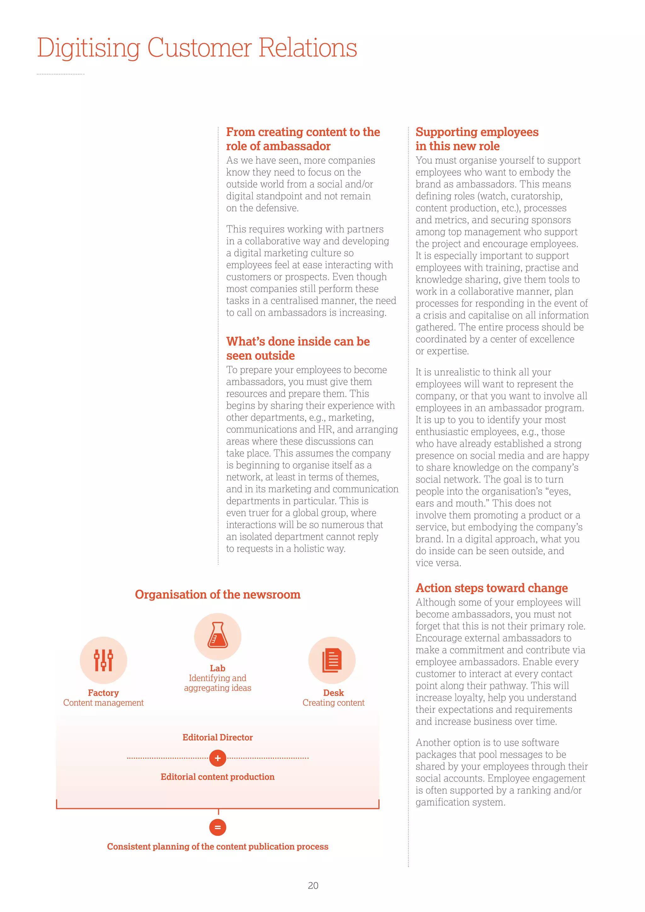 Digitising Customer Relations
From creating content to the
role of ambassador
As we have seen, more companies
know they need to focus on the
outside world from a social and/or
digital standpoint and not remain
on the defensive.
This requires working with partners
in a collaborative way and developing
a digital marketing culture so
employees feel at ease interacting with
customers or prospects. Even though
most companies still perform these
tasks in a centralised manner, the need
to call on ambassadors is increasing.
What’s done inside can be
seen outside
To prepare your employees to become
ambassadors, you must give them
resources and prepare them. This
begins by sharing their experience with
other departments, e.g., marketing,
communications and HR, and arranging
areas where these discussions can
take place. This assumes the company
is beginning to organise itself as a
network, at least in terms of themes,
and in its marketing and communication
departments in particular. This is
even truer for a global group, where
interactions will be so numerous that
an isolated department cannot reply
to requests in a holistic way.
Supporting employees
in this new role
You must organise yourself to support
employees who want to embody the
brand as ambassadors. This means
defining roles (watch, curatorship,
content production, etc.), processes
and metrics, and securing sponsors
among top management who support
the project and encourage employees.
It is especially important to support
employees with training, practise and
knowledge sharing, give them tools to
work in a collaborative manner, plan
processes for responding in the event of
a crisis and capitalise on all information
gathered. The entire process should be
coordinated by a center of excellence
or expertise.
It is unrealistic to think all your
employees will want to represent the
company, or that you want to involve all
employees in an ambassador program.
It is up to you to identify your most
enthusiastic employees, e.g., those
who have already established a strong
presence on social media and are happy
to share knowledge on the company’s
social network. The goal is to turn
people into the organisation’s “eyes,
ears and mouth.” This does not
involve them promoting a product or a
service, but embodying the company’s
brand. In a digital approach, what you
do inside can be seen outside, and
vice versa.
Action steps toward change
Although some of your employees will
become ambassadors, you must not
forget that this is not their primary role.
Encourage external ambassadors to
make a commitment and contribute via
employee ambassadors. Enable every
customer to interact at every contact
point along their pathway. This will
increase loyalty, help you understand
their expectations and requirements
and increase business over time.
Another option is to use software
packages that pool messages to be
shared by your employees through their
social accounts. Employee engagement
is often supported by a ranking and/or
gamification system.
Organisation of the newsroom
Consistent planning of the content publication process
Editorial Director
Editorial content production
Factory
Content management
Desk
Creating content
Lab
Identifying and
aggregating ideas
20
 