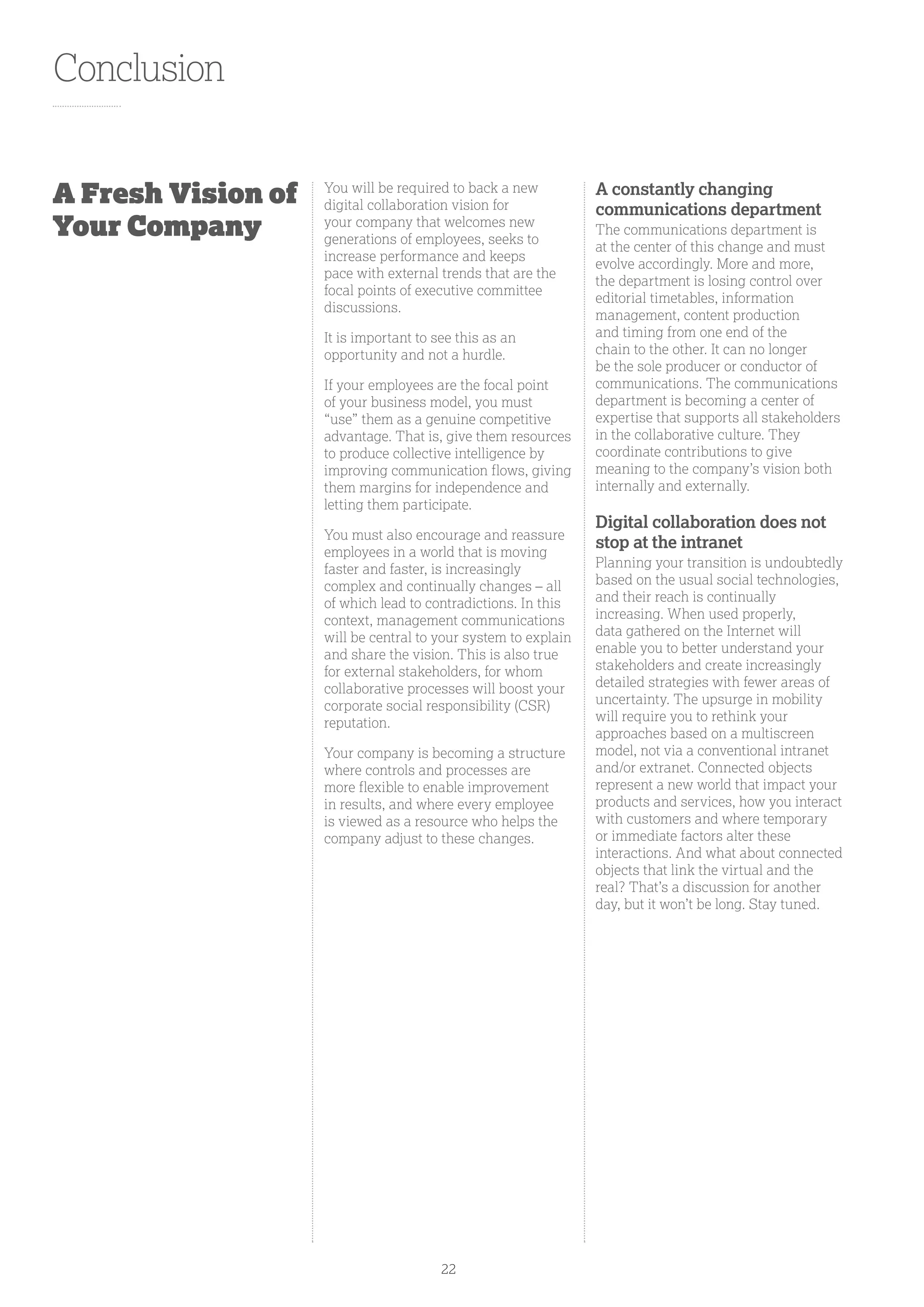 Conclusion
You will be required to back a new
digital collaboration vision for
your company that welcomes new
generations of employees, seeks to
increase performance and keeps
pace with external trends that are the
focal points of executive committee
discussions.
It is important to see this as an
opportunity and not a hurdle.
If your employees are the focal point
of your business model, you must
“use” them as a genuine competitive
advantage. That is, give them resources
to produce collective intelligence by
improving communication flows, giving
them margins for independence and
letting them participate.
You must also encourage and reassure
employees in a world that is moving
faster and faster, is increasingly
complex and continually changes – all
of which lead to contradictions. In this
context, management communications
will be central to your system to explain
and share the vision. This is also true
for external stakeholders, for whom
collaborative processes will boost your
corporate social responsibility (CSR)
reputation.
Your company is becoming a structure
where controls and processes are
more flexible to enable improvement
in results, and where every employee
is viewed as a resource who helps the
company adjust to these changes.
A constantly changing
communications department
The communications department is
at the center of this change and must
evolve accordingly. More and more,
the department is losing control over
editorial timetables, information
management, content production
and timing from one end of the
chain to the other. It can no longer
be the sole producer or conductor of
communications. The communications
department is becoming a center of
expertise that supports all stakeholders
in the collaborative culture. They
coordinate contributions to give
meaning to the company’s vision both
internally and externally.
Digital collaboration does not
stop at the intranet
Planning your transition is undoubtedly
based on the usual social technologies,
and their reach is continually
increasing. When used properly,
data gathered on the Internet will
enable you to better understand your
stakeholders and create increasingly
detailed strategies with fewer areas of
uncertainty. The upsurge in mobility
will require you to rethink your
approaches based on a multiscreen
model, not via a conventional intranet
and/or extranet. Connected objects
represent a new world that impact your
products and services, how you interact
with customers and where temporary
or immediate factors alter these
interactions. And what about connected
objects that link the virtual and the
real? That’s a discussion for another
day, but it won’t be long. Stay tuned.
A Fresh Vision of
Your Company
22
 