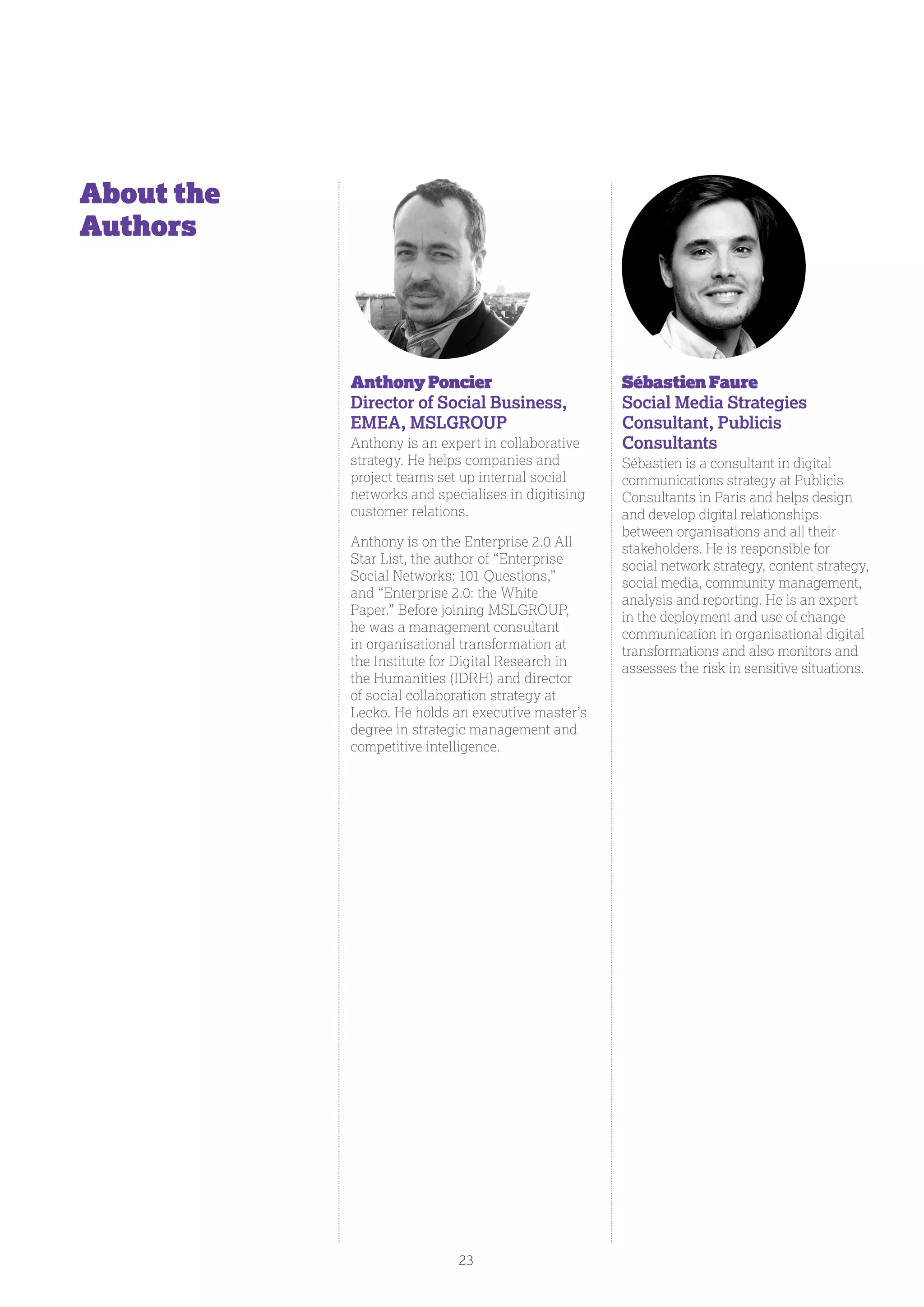 AnthonyPoncier
Director of Social Business,
EMEA, MSLGROUP
Anthony is an expert in collaborative
strategy. He helps companies and
project teams set up internal social
networks and specialises in digitising
customer relations.
Anthony is on the Enterprise 2.0 All
Star List, the author of “Enterprise
Social Networks: 101 Questions,”
and “Enterprise 2.0: the White
Paper.” Before joining MSLGROUP,
he was a management consultant
in organisational transformation at
the Institute for Digital Research in
the Humanities (IDRH) and director
of social collaboration strategy at
Lecko. He holds an executive master’s
degree in strategic management and
competitive intelligence.
Sébastien Faure
Social Media Strategies
Consultant, Publicis
Consultants
Sébastien is a consultant in digital
communications strategy at Publicis
Consultants in Paris and helps design
and develop digital relationships
between organisations and all their
stakeholders. He is responsible for
social network strategy, content strategy,
social media, community management,
analysis and reporting. He is an expert
in the deployment and use of change
communication in organisational digital
transformations and also monitors and
assesses the risk in sensitive situations.
About the
Authors
23
 