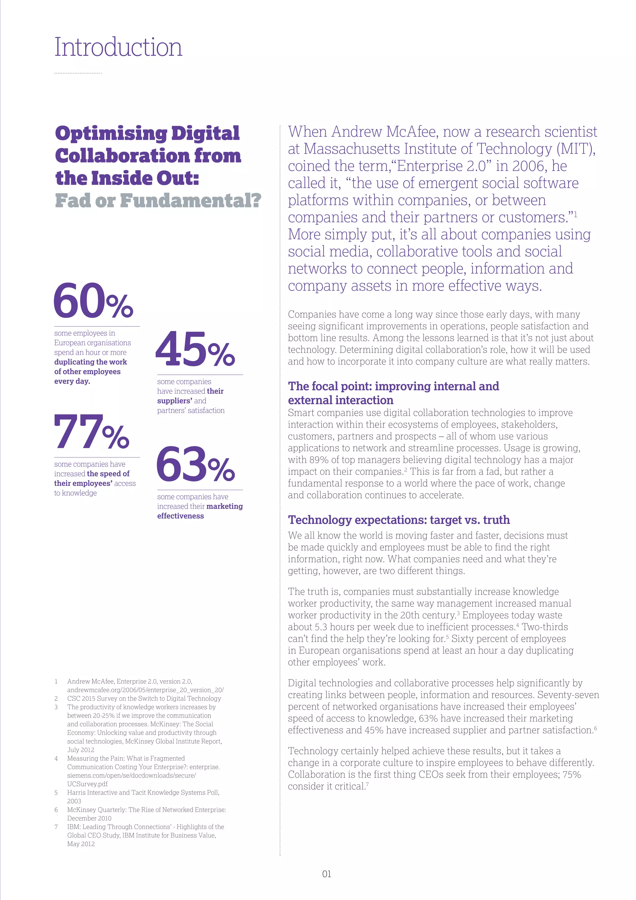 Introduction
When Andrew McAfee, now a research scientist
at Massachusetts Institute of Technology (MIT),
coined the term,“Enterprise 2.0” in 2006, he
called it, “the use of emergent social software
platforms within companies, or between
companies and their partners or customers.”1
More simply put, it’s all about companies using
social media, collaborative tools and social
networks to connect people, information and
company assets in more effective ways.
Companies have come a long way since those early days, with many
seeing significant improvements in operations, people satisfaction and
bottom line results. Among the lessons learned is that it’s not just about
technology. Determining digital collaboration’s role, how it will be used
and how to incorporate it into company culture are what really matters.
The focal point: improving internal and
external interaction
Smart companies use digital collaboration technologies to improve
interaction within their ecosystems of employees, stakeholders,
customers, partners and prospects – all of whom use various
applications to network and streamline processes. Usage is growing,
with 89% of top managers believing digital technology has a major
impact on their companies.2
This is far from a fad, but rather a
fundamental response to a world where the pace of work, change
and collaboration continues to accelerate.
Technology expectations: target vs. truth
We all know the world is moving faster and faster, decisions must
be made quickly and employees must be able to find the right
information, right now. What companies need and what they’re
getting, however, are two different things.
The truth is, companies must substantially increase knowledge
worker productivity, the same way management increased manual
worker productivity in the 20th century.3
Employees today waste
about 5.3 hours per week due to inefficient processes.4
Two-thirds
can’t find the help they’re looking for.5
Sixty percent of employees
in European organisations spend at least an hour a day duplicating
other employees’ work.
Digital technologies and collaborative processes help significantly by
creating links between people, information and resources. Seventy-seven
percent of networked organisations have increased their employees’
speed of access to knowledge, 63% have increased their marketing
effectiveness and 45% have increased supplier and partner satisfaction.6
Technology certainly helped achieve these results, but it takes a
change in a corporate culture to inspire employees to behave differently.
Collaboration is the first thing CEOs seek from their employees; 75%
consider it critical.7
Optimising Digital
Collaboration from
the Inside Out:
Fad or Fundamental?
1	Andrew McAfee, Enterprise 2.0, version 2.0,
andrewmcafee.org/2006/05/enterprise_20_version_20/
2	 CSC 2015 Survey on the Switch to Digital Technology
3	The productivity of knowledge workers increases by
between 20-25% if we improve the communication
and collaboration processes. McKinsey: The Social
Economy: Unlocking value and productivity through
social technologies, McKinsey Global Institute Report,
July 2012
4	Measuring the Pain: What is Fragmented
Communication Costing Your Enterprise?: enterprise.
siemens.com/open/se/docdownloads/secure/
UCSurvey.pdf
5	Harris Interactive and Tacit Knowledge Systems Poll,
2003
6	McKinsey Quarterly: The Rise of Networked Enterprise:
December 2010
7	IBM: Leading Through Connections’ - Highlights of the
Global CEO Study, IBM Institute for Business Value,
May 2012
some employees in
European organisations
spend an hour or more
duplicating the work
of other employees
every day.
some companies have
increased the speed of
their employees’ access
to knowledge
some companies
have increased their
suppliers’ and
partners’ satisfaction
some companies have
increased their marketing
effectiveness
60%
77%
45%
63%
01
 