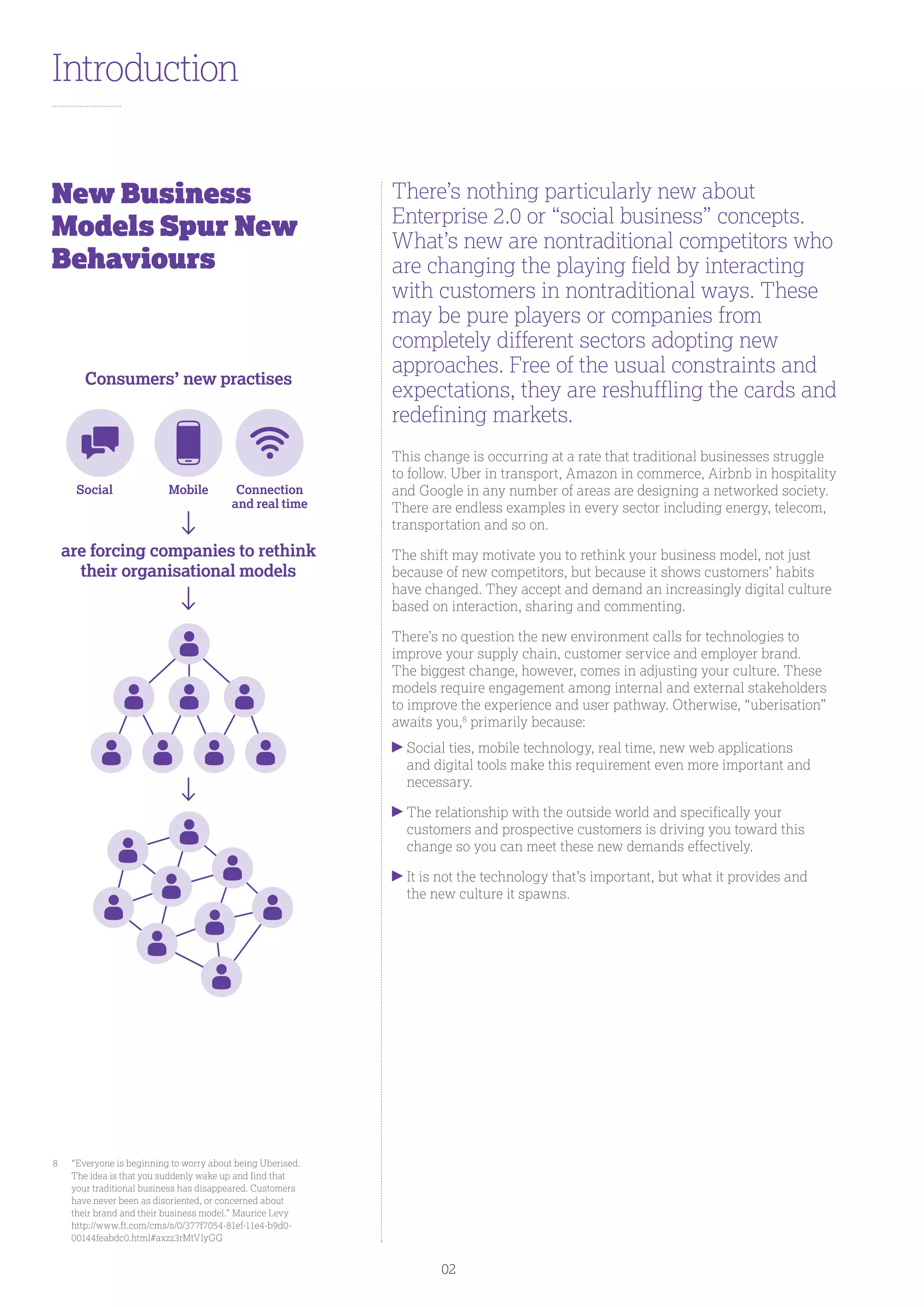 Introduction
There’s nothing particularly new about
Enterprise 2.0 or “social business” concepts.
What’s new are nontraditional competitors who
are changing the playing field by interacting
with customers in nontraditional ways. These
may be pure players or companies from
completely different sectors adopting new
approaches. Free of the usual constraints and
expectations, they are reshuffling the cards and
redefining markets.
This change is occurring at a rate that traditional businesses struggle
to follow. Uber in transport, Amazon in commerce, Airbnb in hospitality
and Google in any number of areas are designing a networked society.
There are endless examples in every sector including energy, telecom,
transportation and so on.
The shift may motivate you to rethink your business model, not just
because of new competitors, but because it shows customers’ habits
have changed. They accept and demand an increasingly digital culture
based on interaction, sharing and commenting.
There’s no question the new environment calls for technologies to
improve your supply chain, customer service and employer brand.
The biggest change, however, comes in adjusting your culture. These
models require engagement among internal and external stakeholders
to improve the experience and user pathway. Otherwise, “uberisation”
awaits you,8
primarily because:
Social ties, mobile technology, real time, new web applications
and digital tools make this requirement even more important and
necessary.
The relationship with the outside world and specifically your
customers and prospective customers is driving you toward this
change so you can meet these new demands effectively.
It is not the technology that’s important, but what it provides and
the new culture it spawns.
New Business
Models Spur New
Behaviours
8	“Everyone is beginning to worry about being Uberised.
The idea is that you suddenly wake up and find that
your traditional business has disappeared. Customers
have never been as disoriented, or concerned about
their brand and their business model.” Maurice Levy
http://www.ft.com/cms/s/0/377f7054-81ef-11e4-b9d0-
00144feabdc0.html#axzz3rMtVIyGG
Consumers’ new practises
are forcing companies to rethink
their organisational models
Social Mobile Connection
and real time
02
 