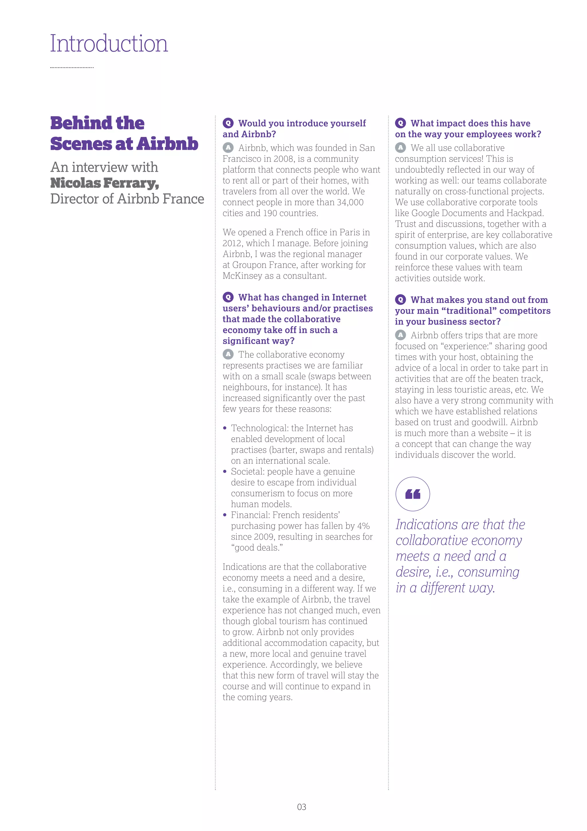 Q
	 Would you introduce yourself
and Airbnb?
A
	 Airbnb, which was founded in San
Francisco in 2008, is a community
platform that connects people who want
to rent all or part of their homes, with
travelers from all over the world. We
connect people in more than 34,000
cities and 190 countries.
We opened a French office in Paris in
2012, which I manage. Before joining
Airbnb, I was the regional manager
at Groupon France, after working for
McKinsey as a consultant.
Q
	 What has changed in Internet
users’ behaviours and/or practises
that made the collaborative
economy take off in such a
significant way?
A
	 The collaborative economy
represents practises we are familiar
with on a small scale (swaps between
neighbours, for instance). It has
increased significantly over the past
few years for these reasons:
•	Technological: the Internet has
enabled development of local
practises (barter, swaps and rentals)
on an international scale.
•	Societal: people have a genuine
desire to escape from individual
consumerism to focus on more
human models.
•	Financial: French residents’
purchasing power has fallen by 4%
since 2009, resulting in searches for
“good deals.”
Indications are that the collaborative
economy meets a need and a desire,
i.e., consuming in a different way. If we
take the example of Airbnb, the travel
experience has not changed much, even
though global tourism has continued
to grow. Airbnb not only provides
additional accommodation capacity, but
a new, more local and genuine travel
experience. Accordingly, we believe
that this new form of travel will stay the
course and will continue to expand in
the coming years.
Q
	 What impact does this have
on the way your employees work?
A
	 We all use collaborative
consumption services! This is
undoubtedly reflected in our way of
working as well: our teams collaborate
naturally on cross-functional projects.
We use collaborative corporate tools
like Google Documents and Hackpad.
Trust and discussions, together with a
spirit of enterprise, are key collaborative
consumption values, which are also
found in our corporate values. We
reinforce these values with team
activities outside work.
Q
	 What makes you stand out from
your main “traditional” competitors
in your business sector?
A
	 Airbnb offers trips that are more
focused on “experience:” sharing good
times with your host, obtaining the
advice of a local in order to take part in
activities that are off the beaten track,
staying in less touristic areas, etc. We
also have a very strong community with
which we have established relations
based on trust and goodwill. Airbnb
is much more than a website – it is
a concept that can change the way
individuals discover the world.
Introduction
Indications are that the
collaborative economy
meets a need and a
desire, i.e., consuming
in a different way.
Behind the
Scenes at Airbnb
An interview with
Nicolas Ferrary,
Director of Airbnb France
03
 