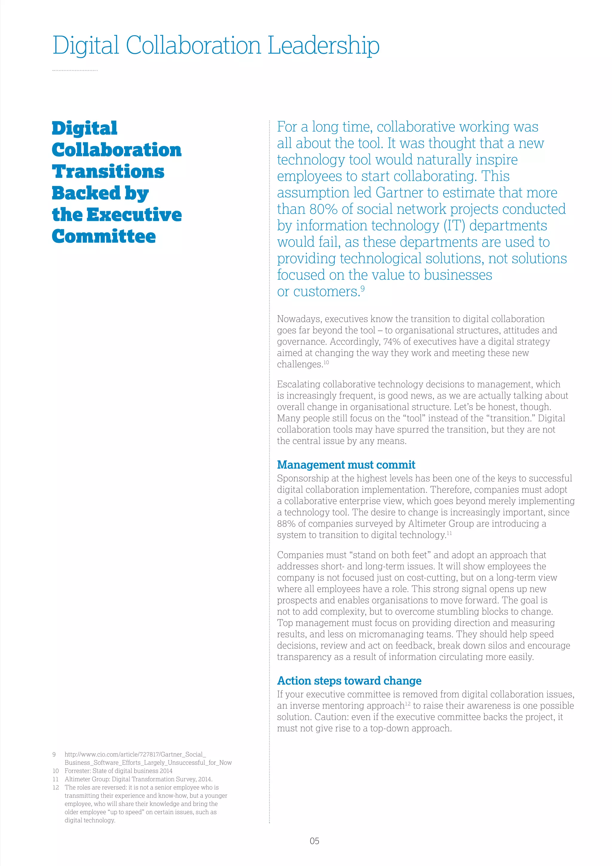 Digital Collaboration Leadership
Digital
Collaboration
Transitions
Backed by
the Executive
Committee
For a long time, collaborative working was
all about the tool. It was thought that a new
technology tool would naturally inspire
employees to start collaborating. This
assumption led Gartner to estimate that more
than 80% of social network projects conducted
by information technology (IT) departments
would fail, as these departments are used to
providing technological solutions, not solutions
focused on the value to businesses
or customers.9
Nowadays, executives know the transition to digital collaboration
goes far beyond the tool – to organisational structures, attitudes and
governance. Accordingly, 74% of executives have a digital strategy
aimed at changing the way they work and meeting these new
challenges.10
Escalating collaborative technology decisions to management, which
is increasingly frequent, is good news, as we are actually talking about
overall change in organisational structure. Let’s be honest, though.
Many people still focus on the “tool” instead of the “transition.” Digital
collaboration tools may have spurred the transition, but they are not
the central issue by any means.
Management must commit
Sponsorship at the highest levels has been one of the keys to successful
digital collaboration implementation. Therefore, companies must adopt
a collaborative enterprise view, which goes beyond merely implementing
a technology tool. The desire to change is increasingly important, since
88% of companies surveyed by Altimeter Group are introducing a
system to transition to digital technology.11
Companies must “stand on both feet” and adopt an approach that
addresses short- and long-term issues. It will show employees the
company is not focused just on cost-cutting, but on a long-term view
where all employees have a role. This strong signal opens up new
prospects and enables organisations to move forward. The goal is
not to add complexity, but to overcome stumbling blocks to change.
Top management must focus on providing direction and measuring
results, and less on micromanaging teams. They should help speed
decisions, review and act on feedback, break down silos and encourage
transparency as a result of information circulating more easily.
Action steps toward change
If your executive committee is removed from digital collaboration issues,
an inverse mentoring approach12
to raise their awareness is one possible
solution. Caution: even if the executive committee backs the project, it
must not give rise to a top-down approach.
9	http://www.cio.com/article/727817/Gartner_Social_
Business_Software_Efforts_Largely_Unsuccessful_for_Now
10	Forrester: State of digital business 2014
11	 Altimeter Group: Digital Transformation Survey, 2014.
12	The roles are reversed: it is not a senior employee who is
transmitting their experience and know-how, but a younger
employee, who will share their knowledge and bring the
older employee “up to speed” on certain issues, such as
digital technology.
05
 