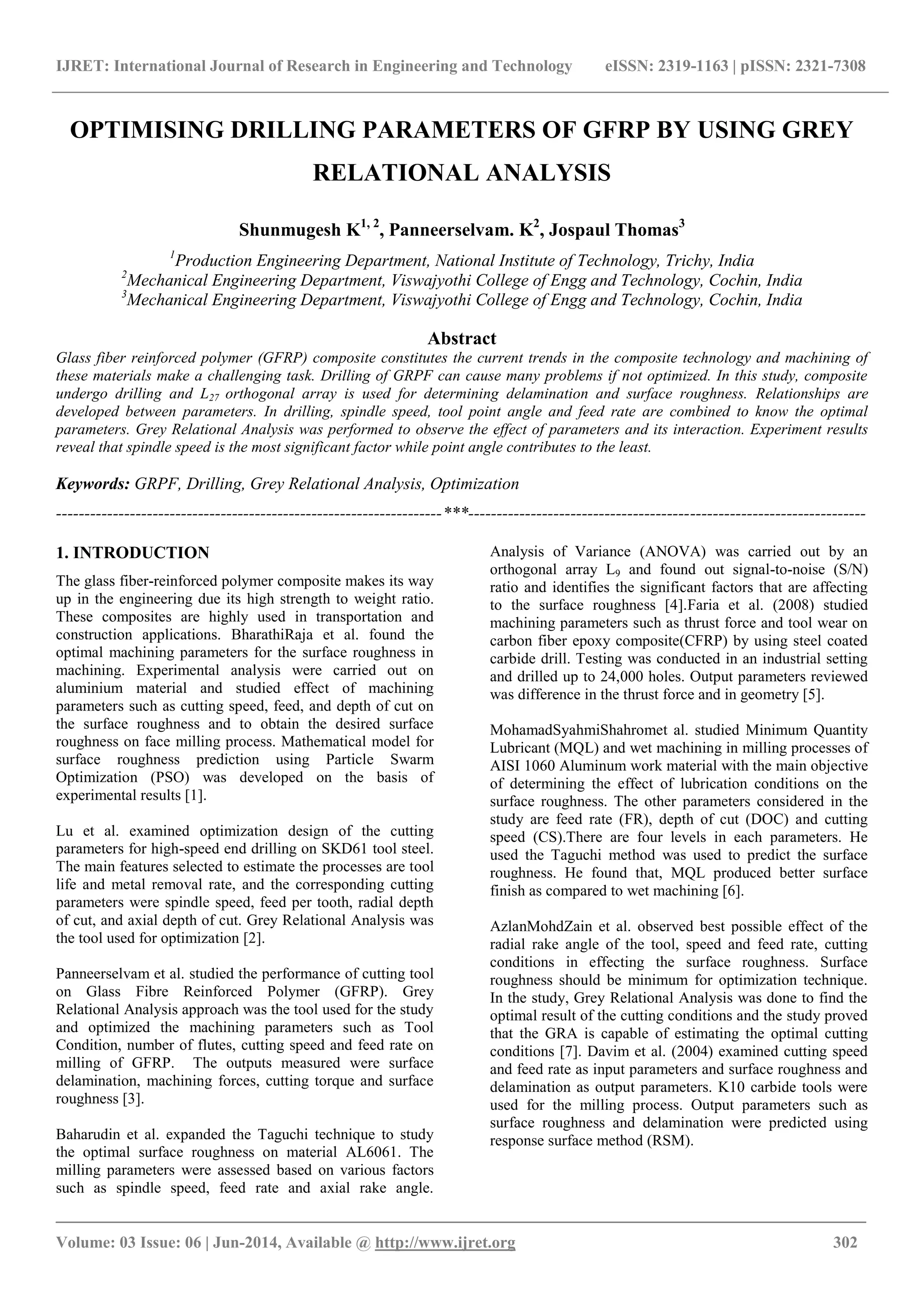 IJRET: International Journal of Research in Engineering and Technology eISSN: 2319-1163 | pISSN: 2321-7308
_______________________________________________________________________________________
Volume: 03 Issue: 06 | Jun-2014, Available @ http://www.ijret.org 302
OPTIMISING DRILLING PARAMETERS OF GFRP BY USING GREY
RELATIONAL ANALYSIS
Shunmugesh K1, 2
, Panneerselvam. K2
, Jospaul Thomas3
1
Production Engineering Department, National Institute of Technology, Trichy, India
2
Mechanical Engineering Department, Viswajyothi College of Engg and Technology, Cochin, India
3
Mechanical Engineering Department, Viswajyothi College of Engg and Technology, Cochin, India
Abstract
Glass fiber reinforced polymer (GFRP) composite constitutes the current trends in the composite technology and machining of
these materials make a challenging task. Drilling of GRPF can cause many problems if not optimized. In this study, composite
undergo drilling and L27 orthogonal array is used for determining delamination and surface roughness. Relationships are
developed between parameters. In drilling, spindle speed, tool point angle and feed rate are combined to know the optimal
parameters. Grey Relational Analysis was performed to observe the effect of parameters and its interaction. Experiment results
reveal that spindle speed is the most significant factor while point angle contributes to the least.
Keywords: GRPF, Drilling, Grey Relational Analysis, Optimization
--------------------------------------------------------------------***----------------------------------------------------------------------
1. INTRODUCTION
The glass fiber-reinforced polymer composite makes its way
up in the engineering due its high strength to weight ratio.
These composites are highly used in transportation and
construction applications. BharathiRaja et al. found the
optimal machining parameters for the surface roughness in
machining. Experimental analysis were carried out on
aluminium material and studied effect of machining
parameters such as cutting speed, feed, and depth of cut on
the surface roughness and to obtain the desired surface
roughness on face milling process. Mathematical model for
surface roughness prediction using Particle Swarm
Optimization (PSO) was developed on the basis of
experimental results [1].
Lu et al. examined optimization design of the cutting
parameters for high-speed end drilling on SKD61 tool steel.
The main features selected to estimate the processes are tool
life and metal removal rate, and the corresponding cutting
parameters were spindle speed, feed per tooth, radial depth
of cut, and axial depth of cut. Grey Relational Analysis was
the tool used for optimization [2].
Panneerselvam et al. studied the performance of cutting tool
on Glass Fibre Reinforced Polymer (GFRP). Grey
Relational Analysis approach was the tool used for the study
and optimized the machining parameters such as Tool
Condition, number of flutes, cutting speed and feed rate on
milling of GFRP. The outputs measured were surface
delamination, machining forces, cutting torque and surface
roughness [3].
Baharudin et al. expanded the Taguchi technique to study
the optimal surface roughness on material AL6061. The
milling parameters were assessed based on various factors
such as spindle speed, feed rate and axial rake angle.
Analysis of Variance (ANOVA) was carried out by an
orthogonal array L9 and found out signal-to-noise (S/N)
ratio and identifies the significant factors that are affecting
to the surface roughness [4].Faria et al. (2008) studied
machining parameters such as thrust force and tool wear on
carbon fiber epoxy composite(CFRP) by using steel coated
carbide drill. Testing was conducted in an industrial setting
and drilled up to 24,000 holes. Output parameters reviewed
was difference in the thrust force and in geometry [5].
MohamadSyahmiShahromet al. studied Minimum Quantity
Lubricant (MQL) and wet machining in milling processes of
AISI 1060 Aluminum work material with the main objective
of determining the effect of lubrication conditions on the
surface roughness. The other parameters considered in the
study are feed rate (FR), depth of cut (DOC) and cutting
speed (CS).There are four levels in each parameters. He
used the Taguchi method was used to predict the surface
roughness. He found that, MQL produced better surface
finish as compared to wet machining [6].
AzlanMohdZain et al. observed best possible effect of the
radial rake angle of the tool, speed and feed rate, cutting
conditions in effecting the surface roughness. Surface
roughness should be minimum for optimization technique.
In the study, Grey Relational Analysis was done to find the
optimal result of the cutting conditions and the study proved
that the GRA is capable of estimating the optimal cutting
conditions [7]. Davim et al. (2004) examined cutting speed
and feed rate as input parameters and surface roughness and
delamination as output parameters. K10 carbide tools were
used for the milling process. Output parameters such as
surface roughness and delamination were predicted using
response surface method (RSM).
 
