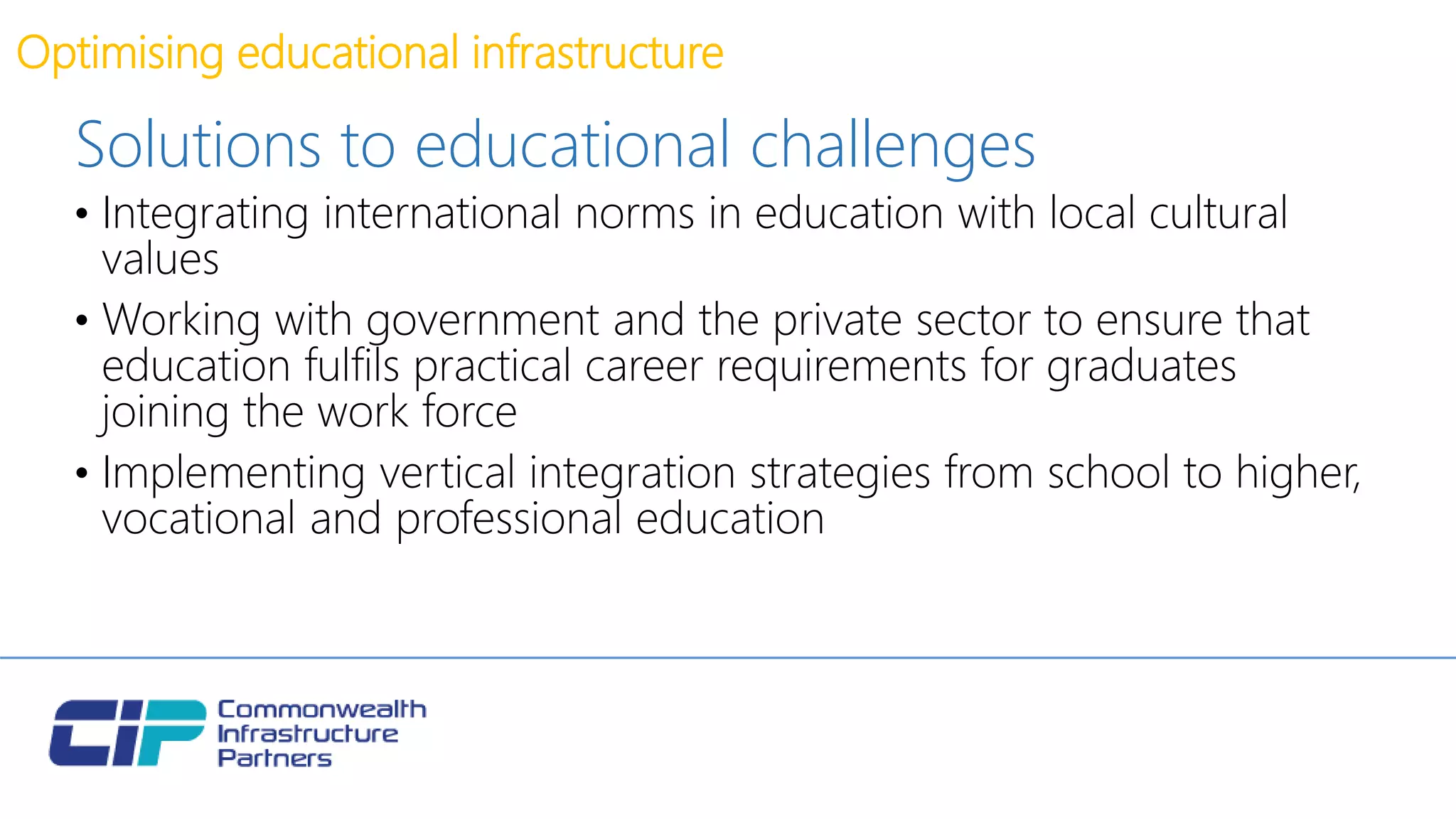 Optimising educational infrastructure
Solutions to educational challenges
• Integrating international norms in education with local cultural
values
• Working with government and the private sector to ensure that
education fulfils practical career requirements for graduates
joining the work force
• Implementing vertical integration strategies from school to higher,
vocational and professional education
 