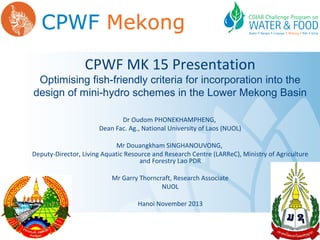 CPWF MK 15 Presentation

Optimising fish-friendly criteria for incorporation into the
design of mini-hydro schemes in the Lower Mekong Basin
Dr Oudom PHONEKHAMPHENG,
Dean Fac. Ag., National University of Laos (NUOL)
Mr Douangkham SINGHANOUVONG,
Deputy-Director, Living Aquatic Resource and Research Centre (LARReC), Ministry of Agriculture
and Forestry Lao PDR
Mr Garry Thorncraft, Research Associate
NUOL
Hanoi November 2013

 