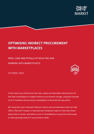 OPTIMISING INDIRECT PROCUREMENT
WITH MARKETPLACES
PROS, CONS AND PITFALLS OF SELECTING AND
WORKING WITH MARKETPLACES
OCTOBER, 2020
In this report you will discover the roles, values and desirable characteristics of
the ideal marketplace to support indirect procurement savings, using the example
of an IT hardware and accessory marketplace to illustrate the key points.
We reveal the most important features, factors and considerations that can help
CPOs, CTOs and IT buyers in international companies make an informed choice
about how to choose, and when to use, IT marketplaces to save time and money
on their growing indirect IT procurement needs.
 
