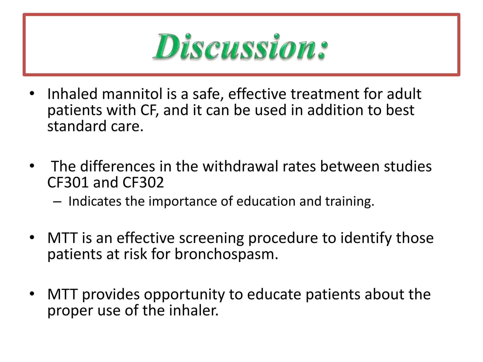 • Inhaled mannitol is a safe, effective treatment for adult
patients with CF, and it can be used in addition to best
standard care.
• The differences in the withdrawal rates between studies
CF301 and CF302
– Indicates the importance of education and training.
• MTT is an effective screening procedure to identify those
patients at risk for bronchospasm.
• MTT provides opportunity to educate patients about the
proper use of the inhaler.
 