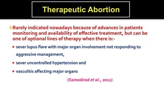 Rarely indicated nowadays because of advances in patients
monitoring and availability of effective treatment, but can be
one of optional lines of therapy when there is:-
 sever lupus flare with major organ involvement not responding to
aggressive management,
 sever uncontrolled hypertension and
 vasculitis affecting major organs
(Samadirad et al., 2012).
 