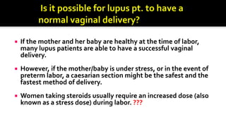  If the mother and her baby are healthy at the time of labor,
many lupus patients are able to have a successful vaginal
delivery.
 However, if the mother/baby is under stress, or in the event of
preterm labor, a caesarian section might be the safest and the
fastest method of delivery.
 Women taking steroids usually require an increased dose (also
known as a stress dose) during labor. ???
 