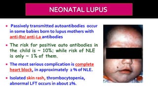  Passively transmitted autoantibodies occur
in some babies born to lupus mothers with
anti-Ro/ anti-La antibodies
 The risk for positive auto antibodies in
the child is ~ 10%; while risk of NLE
is only ~ 1% of them.
 The most serious complication is complete
heart block, in approximately 2 % of NLE.
 Isolated skin rash, thrombocytopenia,
abnormal LFT occurs in about 2%.
 