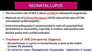  The recurrence rate of NLE is about 10 folds in subsequent pregnancies.
 Maternal use of hydroxychloroquine (HCQ) reduced the rates of CHB
and isolated cardiomyopathy .
 Fetal echocardiography is recommended in cases of suspected fetal
dysrhythmia or myocarditis, especially in mothers with positive anti-
Ro/SSA and/or anti-La/SSB antibodies.
 Treatment of CHB (intrauterine diagnosis)
 Dexamethasone (4 mg/day) or betamethasone is given to the mother
(crosses the placenta)
 In refractory cases; Plasmapheresis, & pacemaker implantation if needed
 