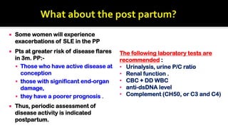  Some women will experience
exacerbations of SLE in the PP
 Pts at greater risk of disease flares
in 3m. PP:-
 Those who have active disease at
conception
 those with significant end-organ
damage,
 they have a poorer prognosis .
 Thus, periodic assessment of
disease activity is indicated
postpartum.
The following laboratory tests are
recommended :
• Urinalysis, urine P/C ratio
• Renal function .
• CBC + DD WBC
• anti-dsDNA level
• Complement (CH50, or C3 and C4)
 