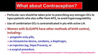  Particular care should be taken prior to prescribing any estrogen OCs to
lupus patients who also suffer from APS, to avoid hypercoagulability
 Use of combination OCs is contraindicated in pts with active LN.
 Women with SLE/APS have other methods of birth control,
including:-
 progestin-only pills,
an intrauterine device, condoms, a diaphragm,
an injection (eg, Depo Provera), or
a surgical procedure.
http://www.health.am/gyneco/more/contraception-in-the-lupus-patient/P3/#ixzz2U8nqu6An
 