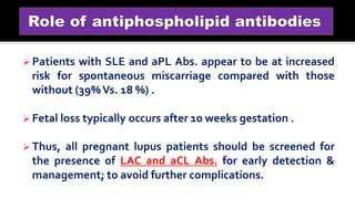  Patients with SLE and aPL Abs. appear to be at increased
risk for spontaneous miscarriage compared with those
without (39%Vs. 18 %) .
 Fetal loss typically occurs after 10 weeks gestation .
 Thus, all pregnant lupus patients should be screened for
the presence of LAC and aCL Abs. for early detection &
management; to avoid further complications.
 