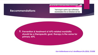 Recommendations
9. Prevention & treatment of APS-related morbidity
should be a therapeutic goal, therapy is the same for
primary APS.
Von Vollenhoven et al. AnnRheum Dis 2014; 73:958
 