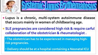  Lupus is a chronic, multi-system autoimmune disease
that occurs mainly in women of childbearing age.
 SLE pregnancies are considered high risk & require carful
collaboration of the obstetrician & rheumatologist .
•The obstetrician has to be experienced in managing high-
risk pregnancies.
• Delivery should be at a hospital containing a Neonatal ICU
 