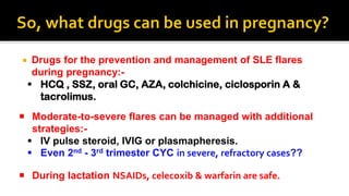  Drugs for the prevention and management of SLE flares
during pregnancy:-
 HCQ , SSZ, oral GC, AZA, colchicine, ciclosporin A &
tacrolimus.
 Moderate-to-severe flares can be managed with additional
strategies:-
 IV pulse steroid, IVIG or plasmapheresis.
 Even 2nd - 3rd trimester CYC in severe, refractory cases??
 During lactation NSAIDs, celecoxib & warfarin are safe.
 