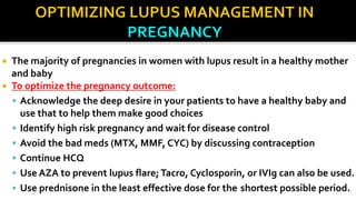  The majority of pregnancies in women with lupus result in a healthy mother
and baby
 To optimize the pregnancy outcome:
 Acknowledge the deep desire in your patients to have a healthy baby and
use that to help them make good choices
 Identify high risk pregnancy and wait for disease control
 Avoid the bad meds (MTX, MMF, CYC) by discussing contraception
 Continue HCQ
 Use AZA to prevent lupus flare; Tacro, Cyclosporin, or IVIg can also be used.
 Use prednisone in the least effective dose for the shortest possible period.
 