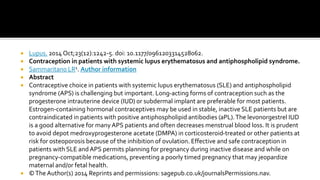  Lupus. 2014 Oct;23(12):1242-5. doi: 10.1177/0961203314528062.
 Contraception in patients with systemic lupus erythematosus and antiphospholipid syndrome.
 Sammaritano LR1. Author information
 Abstract
 Contraceptive choice in patients with systemic lupus erythematosus (SLE) and antiphospholipid
syndrome (APS) is challenging but important. Long-acting forms of contraception such as the
progesterone intrauterine device (IUD) or subdermal implant are preferable for most patients.
Estrogen-containing hormonal contraceptives may be used in stable, inactive SLE patients but are
contraindicated in patients with positive antiphospholipid antibodies (aPL).The levonorgestrel IUD
is a good alternative for many APS patients and often decreases menstrual blood loss. It is prudent
to avoid depot medroxyprogesterone acetate (DMPA) in corticosteroid-treated or other patients at
risk for osteoporosis because of the inhibition of ovulation. Effective and safe contraception in
patients with SLE and APS permits planning for pregnancy during inactive disease and while on
pregnancy-compatible medications, preventing a poorly timed pregnancy that may jeopardize
maternal and/or fetal health.
 ©The Author(s) 2014 Reprints and permissions: sagepub.co.uk/journalsPermissions.nav.
 