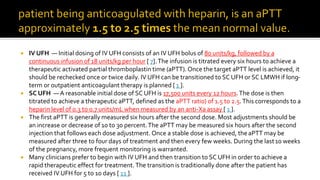  IV UFH — Initial dosing of IV UFH consists of an IV UFH bolus of 80 units/kg, followed by a
continuous infusion of 18 units/kg per hour [ 7].The infusion is titrated every six hours to achieve a
therapeutic activated partial thromboplastin time (aPTT).Once the target aPTT level is achieved, it
should be rechecked once or twice daily. IV UFH can be transitioned to SC UFH or SC LMWH if long-
term or outpatient anticoagulant therapy is planned [ 1 ].
 SC UFH — A reasonable initial dose of SC UFH is 17,500 units every 12 hours.The dose is then
titrated to achieve a therapeutic aPTT, defined as the aPTT ratio) of 1.5 to 2.5.This corresponds to a
heparin level of 0.3 to 0.7 units/mL when measured by an anti-Xa assay [ 1 ].
 The first aPTT is generally measured six hours after the second dose. Most adjustments should be
an increase or decrease of 10 to 30 percent.The aPTT may be measured six hours after the second
injection that follows each dose adjustment. Once a stable dose is achieved, theaPTT may be
measured after three to four days of treatment and then every few weeks. During the last10 weeks
of the pregnancy, more frequent monitoring is warranted.
 Many clinicians prefer to begin with IV UFH and then transition to SC UFH in order to achieve a
rapid therapeutic effect for treatment.The transition is traditionally done after the patient has
received IV UFH for 5 to 10 days [ 11 ].
 