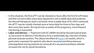  In this situation, the first aPTT can be checked six hours after the first SC UFH dose
and then six hours after every dose adjustment until a stable dose that produces
the desired therapeutic level is achieved. Once a stable dose of SC UFH is achieved,
the aPTT may be initially checked once or twice daily for three to four days and
then every few weeks. During the last 10 weeks of the pregnancy, more frequent
monitoring is warranted.
 Labor and delivery —Treatment with SC LMWH should be discontinued at least
24 hours prior to delivery if the delivery time is predictable (eg, induction of labor,
planned cesarean section).This allows the effect of heparin to resolve, which is
particularly important for patients who desire neuraxial anesthesia because
anticoagulation during insertion (or removal) of a neuraxial anesthesia catheter
increases the risk for spinal hematoma.
 