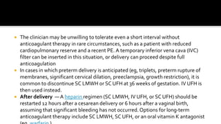  The clinician may be unwilling to tolerate even a short interval without
anticoagulant therapy in rare circumstances, such as a patient with reduced
cardiopulmonary reserve and a recent PE. A temporary inferior vena cava (IVC)
filter can be inserted in this situation, or delivery can proceed despite full
anticoagulation
 In cases in which preterm delivery is anticipated (eg, triplets, preterm rupture of
membranes, significant cervical dilation, preeclampsia, growth restriction), it is
common to discontinue SC LMWH or SC UFH at 36 weeks of gestation. IV UFH is
then used instead.
 After delivery —A heparin regimen (SC LMWH, IV UFH, or SC UFH) should be
restarted 12 hours after a cesarean delivery or 6 hours after a vaginal birth,
assuming that significant bleeding has not occurred.Options for long-term
anticoagulant therapy include SC LMWH, SC UFH, or an oral vitamin K antagonist
 