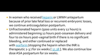  In women who received heparin or LMWH antepartum
because of prior late fetal loss or recurrent embryonic losses,
we continue anticoagulation postpartum.
 Unfractionated heparin (5000 units every 12 hours) is
administered beginning 12 hours post-cesarean delivery and
four to six hours post-vaginal birth if there is no significant
bleeding, and either continued or replaced
with warfarin (stopping the heparin when the INR is
therapeutic 2-3 ) for six weeks [ 37,38 ].We also continue low
dose ASA postpartum for six weeks.
 