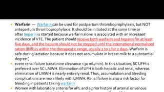  Warfarin — Warfarin can be used for postpartum thromboprophylaxis, but NOT
antepartum thromboprophylaxis. It should be initiated at the same time or
after heparin is started because warfarin alone is associated with an increased
incidence ofVTE.The patient should receive both warfarin and heparin for at least
five days, and the heparin should not be stopped until the international normalized
ration (INR) is within the therapeutic range, usually 2 to 3 for 2 days.Warfarin is
safe during lactation because it does not accumulate in breast milk to a substantial
degree [
 evere renal failure (creatinine clearance <30 mL/min). In this situation, SC UFH is
preferred over SC LMWH. Elimination of UFH is both hepatic and renal, whereas
elimination of LMWH is nearly entirely renal.Thus, accumulation and bleeding
complications are more likely with LMWH. Renal failure is also a risk factor for
bleeding in patients taking warfarin
 Women with laboratory criteria for aPL and a prior history of arterial or venous
 
