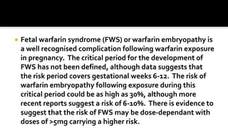  Fetal warfarin syndrome (FWS) or warfarin embryopathy is
a well recognised complication following warfarin exposure
in pregnancy. The critical period for the development of
FWS has not been defined, although data suggests that
the risk period covers gestational weeks 6-12. The risk of
warfarin embryopathy following exposure during this
critical period could be as high as 30%, although more
recent reports suggest a risk of 6-10%. There is evidence to
suggest that the risk of FWS may be dose-dependant with
doses of >5mg carrying a higher risk.
 