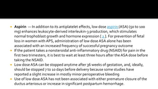  Aspirin — In addition to its antiplatelet effects, low dose aspirin (ASA) (50 to 100
mg) enhances leukocyte-derived interleukin-3 production, which stimulates
normal trophoblast growth and hormone expression [ 2 ]. For prevention of fetal
loss in women with APS, administration of low dose ASA alone has been
associated with an increased frequency of successful pregnancy outcome
 If the patient takes a nonsteroidal anti-inflammatory drug (NSAID) for pain in the
first two trimesters, it is best to wait at least three hours after the ASA dose before
taking the NSAID.
 Low dose ASA can be stopped anytime after 36 weeks of gestation, and, ideally,
should be stopped 7 to 10 days before delivery because some studies have
reported a slight increase in mostly minor perioperative bleeding
 Use of low dose ASA has not been associated with either premature closure of the
ductus arteriosus or increase in significant postpartum hemorrhage.
 