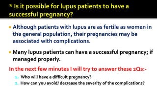  Although patients with lupus are as fertile as women in
the general population, their pregnancies may be
associated with complications.
 Many lupus patients can have a successful pregnancy; if
managed properly.
In the next few minutes I will try to answer these 2Qs:-
1. Who will have a difficult pregnancy?
2. How can you avoid/ decrease the severity of the complications?
 