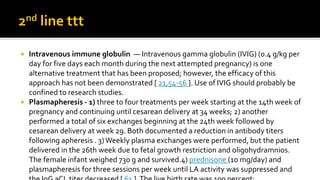  Intravenous immune globulin — Intravenous gamma globulin (IVIG) (0.4 g/kg per
day for five days each month during the next attempted pregnancy) is one
alternative treatment that has been proposed; however, the efficacy of this
approach has not been demonstrated [ 21,54-56 ]. Use of IVIG should probably be
confined to research studies.
 Plasmapheresis - 1) three to four treatments per week starting at the 14th week of
pregnancy and continuing until cesarean delivery at 34 weeks; 2) another
performed a total of six exchanges beginning at the 24th week followed by
cesarean delivery at week 29. Both documented a reduction in antibody titers
following apheresis . 3)Weekly plasma exchanges were performed, but the patient
delivered in the 26th week due to fetal growth restriction and oligohydramnios.
The female infant weighed 730 g and survived.4) prednisone (10 mg/day) and
plasmapheresis for three sessions per week until LA activity was suppressed and
 