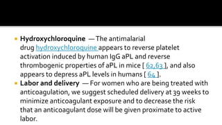  Hydroxychloroquine —The antimalarial
drug hydroxychloroquine appears to reverse platelet
activation induced by human IgG aPL and reverse
thrombogenic properties of aPL in mice [ 62,63 ], and also
appears to depress aPL levels in humans [ 64 ].
 Labor and delivery — For women who are being treated with
anticoagulation, we suggest scheduled delivery at 39 weeks to
minimize anticoagulant exposure and to decrease the risk
that an anticoagulant dose will be given proximate to active
labor.
 