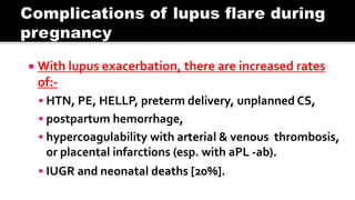  With lupus exacerbation, there are increased rates
of:-
 HTN, PE, HELLP, preterm delivery, unplanned CS,
 postpartum hemorrhage,
 hypercoagulability with arterial & venous thrombosis,
or placental infarctions (esp. with aPL -ab).
 IUGR and neonatal deaths [20%].
 