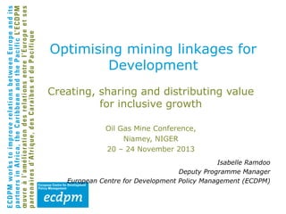 Optimising mining linkages for
Development
Creating, sharing and distributing value
for inclusive growth
Oil Gas Mine Conference,
Niamey, NIGER
20 – 24 November 2013
Isabelle Ramdoo
Deputy Programme Manager
European Centre for Development Policy Management (ECDPM)

 