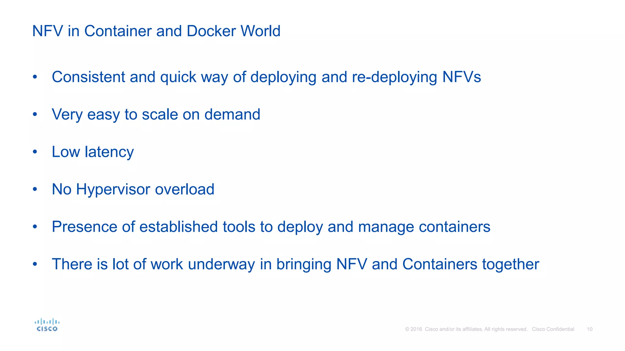 NFV in Container and Docker World
• Consistent and quick way of deploying and re-deploying NFVs
• Very easy to scale on demand
• Low latency
• No Hypervisor overload
• Presence of established tools to deploy and manage containers
• There is lot of work underway in bringing NFV and Containers together
 