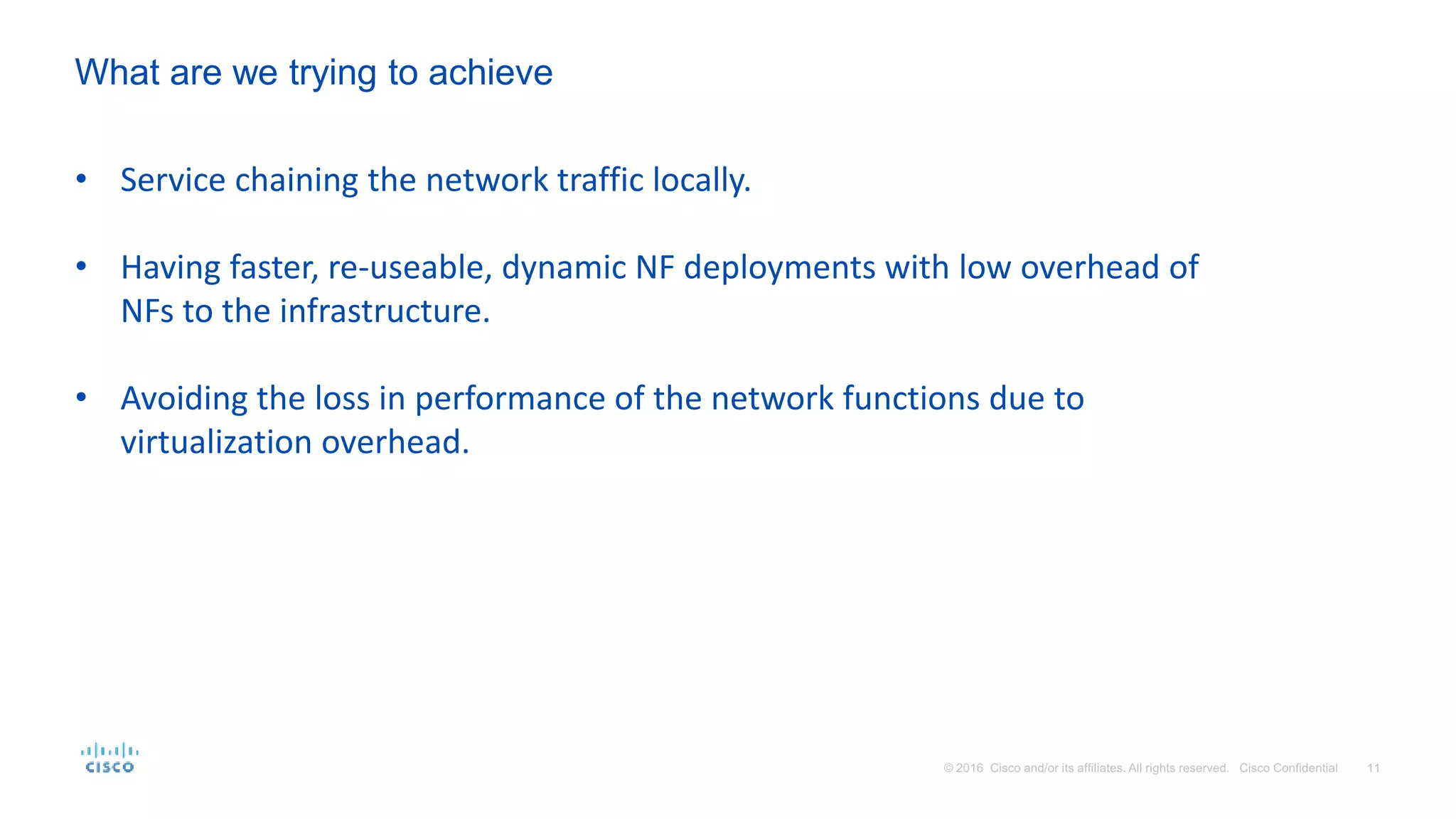 • Service chaining the network traffic locally.
• Having faster, re-useable, dynamic NF deployments with low overhead of
NFs to the infrastructure.
• Avoiding the loss in performance of the network functions due to
virtualization overhead.
What are we trying to achieve
 