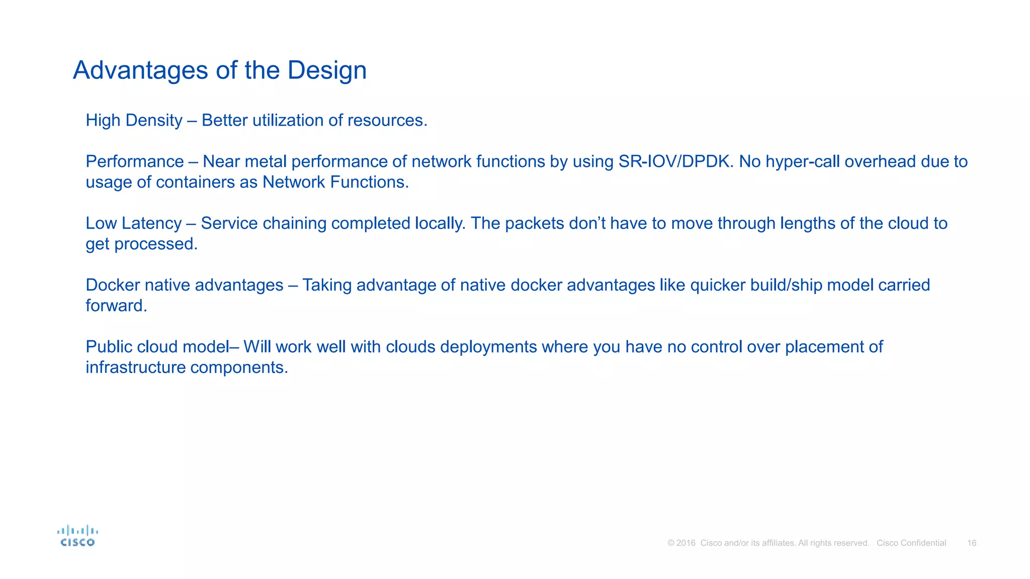 Advantages of the Design
High Density – Better utilization of resources.
Performance – Near metal performance of network functions by using SR-IOV/DPDK. No hyper-call overhead due to
usage of containers as Network Functions.
Low Latency – Service chaining completed locally. The packets don’t have to move through lengths of the cloud to
get processed.
Docker native advantages – Taking advantage of native docker advantages like quicker build/ship model carried
forward.
Public cloud model– Will work well with clouds deployments where you have no control over placement of
infrastructure components.
 