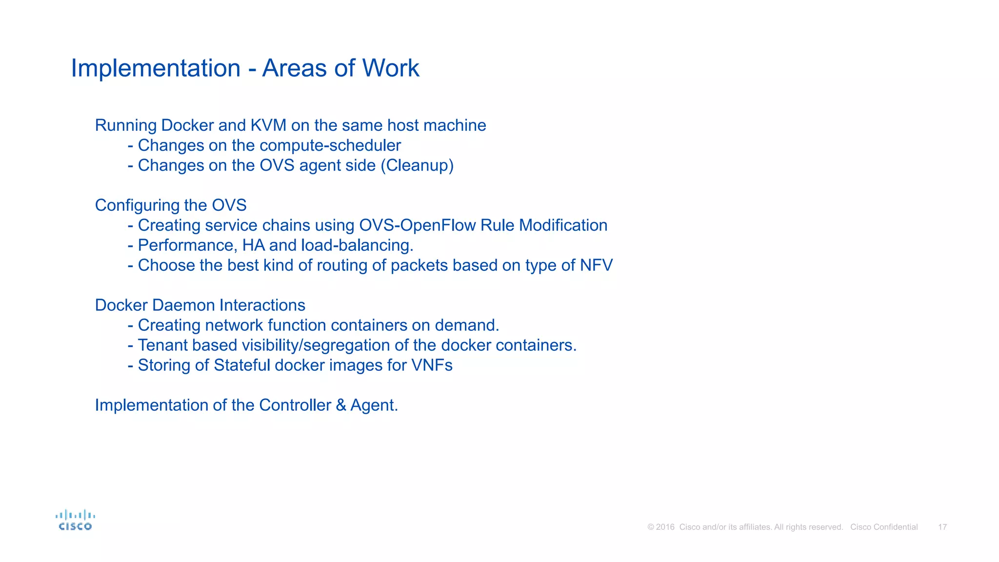 Implementation - Areas of Work
Running Docker and KVM on the same host machine
- Changes on the compute-scheduler
- Changes on the OVS agent side (Cleanup)
Configuring the OVS
- Creating service chains using OVS-OpenFlow Rule Modification
- Performance, HA and load-balancing.
- Choose the best kind of routing of packets based on type of NFV
Docker Daemon Interactions
- Creating network function containers on demand.
- Tenant based visibility/segregation of the docker containers.
- Storing of Stateful docker images for VNFs
Implementation of the Controller & Agent.
 