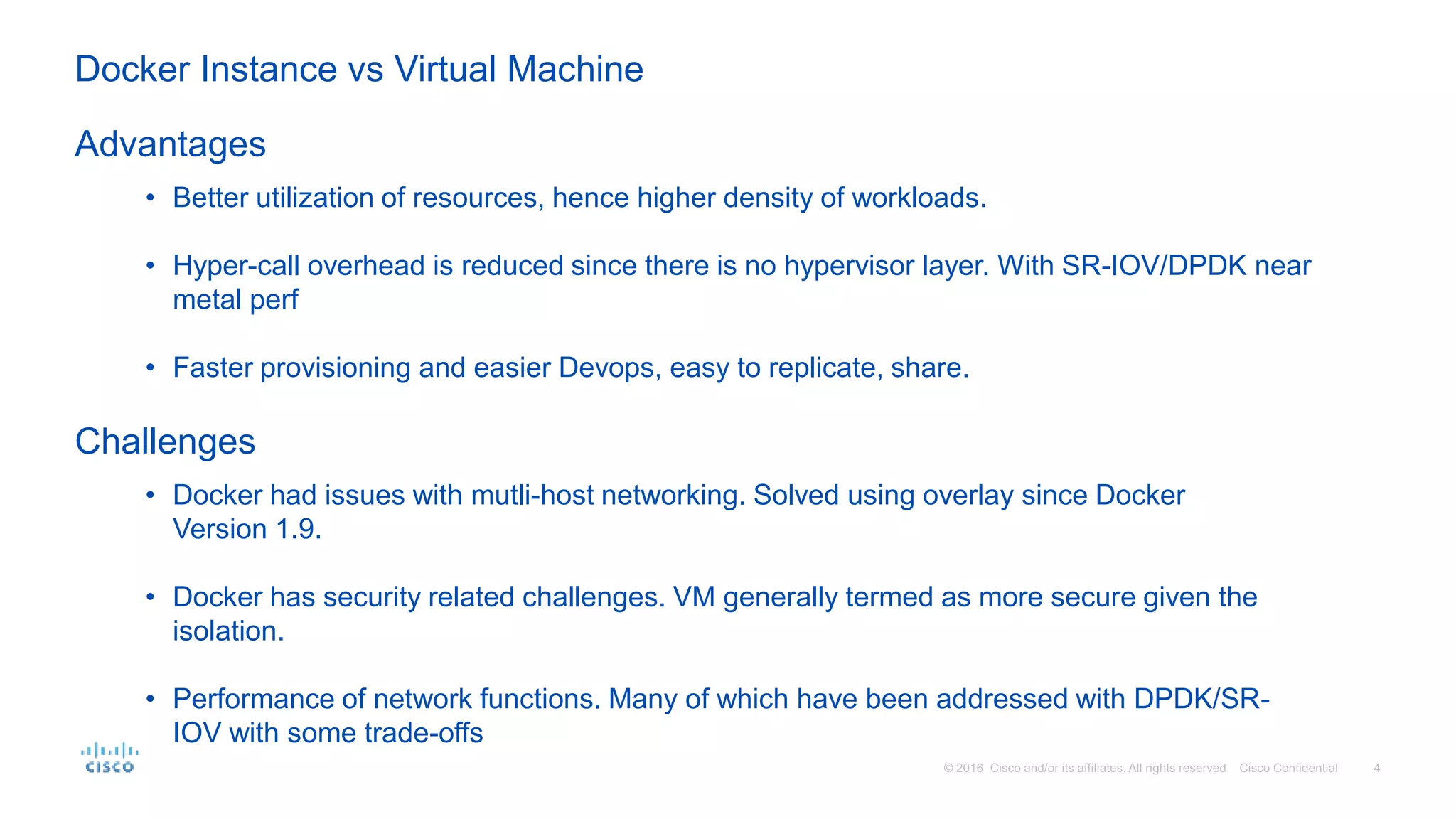 • Better utilization of resources, hence higher density of workloads.
• Hyper-call overhead is reduced since there is no hypervisor layer. With SR-IOV/DPDK near
metal perf
• Faster provisioning and easier Devops, easy to replicate, share.
Advantages
Challenges
• Docker had issues with mutli-host networking. Solved using overlay since Docker
Version 1.9.
• Docker has security related challenges. VM generally termed as more secure given the
isolation.
• Performance of network functions. Many of which have been addressed with DPDK/SR-
IOV with some trade-offs
Docker Instance vs Virtual Machine
 