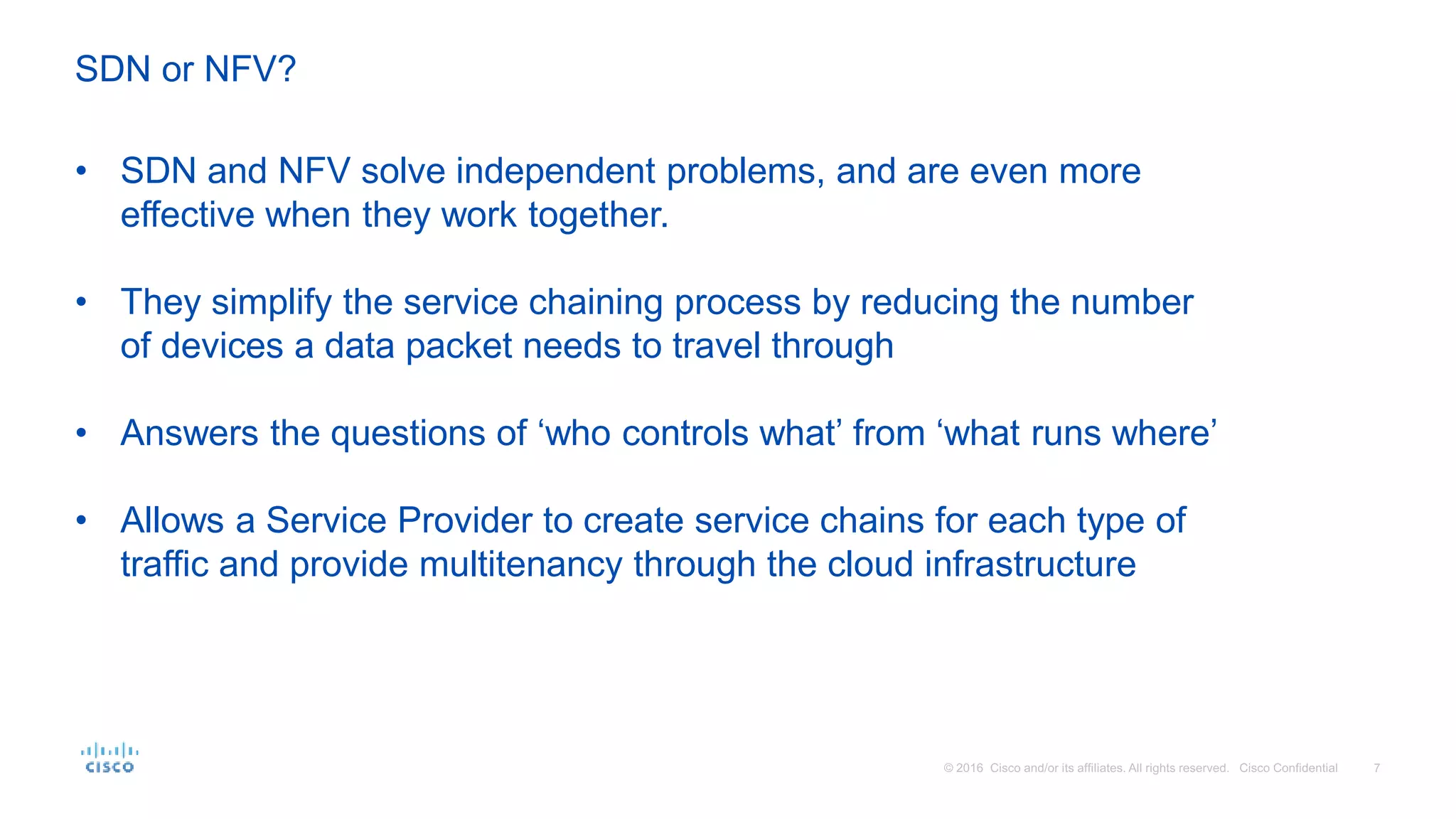 • SDN and NFV solve independent problems, and are even more
effective when they work together.
• They simplify the service chaining process by reducing the number
of devices a data packet needs to travel through
• Answers the questions of ‘who controls what’ from ‘what runs where’
• Allows a Service Provider to create service chains for each type of
traffic and provide multitenancy through the cloud infrastructure
SDN or NFV?
 